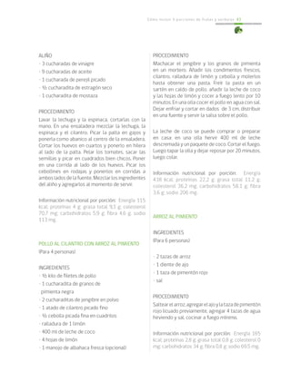 Cómo incluir 5 porciones de frutas y verduras 43
ALIÑO
• 3 cucharadas de vinagre
• 9 cucharadas de aceite
• 1 cucharada de perejil picado
• ½ cucharadita de estragón seco
• 1 cucharadita de mostaza
PROCEDIMIENTO
Lavar la lechuga y la espinaca, cortarlas con la
mano. En una ensaladera mezclar la lechuga, la
espinaca y el cilantro. Picar la palta en gajos y
ponerla como abanico al centro de la ensaladera.
Cortar los huevos en cuartos y ponerlo en hilera
al lado de la palta. Pelar los tomates, sacar las
semillas y picar en cuadrados bien chicos. Poner
en una corrida al lado de los huevos. Picar los
cebollines en rodajas y ponerlos en corridas a
ambos lados de la fuente. Mezclar los ingredientes
del aliño y agregarlos al momento de servir.
Información nutricional por porción: Energía 115
kcal; proteínas 4 g; grasa total 9,3 g; colesterol
70,7 mg; carbohidratos 5,9 g; fibra 4,6 g; sodio
113 mg.
				
POLLO AL CILANTRO CON ARROZ AL PIMIENTO
(Para 4 personas)
INGREDIENTES
• ½ kilo de filetes de pollo
• 1 cucharadita de granos de
pimienta negra
• 2 cucharaditas de jengibre en polvo
• 1 atado de cilantro picado fino
• ½ cebolla picada fina en cuadritos
• ralladura de 1 limón
• 400 ml de leche de coco
• 4 hojas de limón
• 1 manojo de albahaca fresca (opcional)
PROCEDIMIENTO
Machacar el jengibre y los granos de pimienta
en un mortero. Añadir los condimentos frescos,
cilantro, ralladura de limón y cebolla y molerlos
hasta obtener una pasta. Freír la pasta en un
sartén en caldo de pollo, añadir la leche de coco
y las hojas de limón y cocer a fuego lento por 10
minutos. En una olla cocer el pollo en agua con sal.
Dejar enfriar y cortar en dados de 3 cm, distribuir
en una fuente y servir la salsa sobre el pollo.
La leche de coco se puede comprar o preparar
en casa: en una olla hervir 400 ml de leche
descremada y un paquete de coco. Cortar el fuego.
Luego tapar la olla y dejar reposar por 20 minutos,
luego colar.
Información nutricional por porción: Energía
438 kcal; proteínas 22,2 g; grasa total 11,2 g;
colesterol 36,2 mg; carbohidratos 58,1 g; fibra
3,6 g; sodio 206 mg.
ARROZ AL PIMIENTO
INGREDIENTES
(Para 6 personas)
• 2 tazas de arroz
• 1 diente de ajo
• 1 taza de pimentón rojo
• sal
PROCEDIMIENTO
Saltearelarroz,agregarelajoylatazadepimentón
rojo licuado previamente, agregar 4 tazas de agua
hirviendo y sal, cocinar a fuego mínimo.
Información nutricional por porción: Energía 165
kcal; proteínas 2,8 g; grasa total 0,8 g; colesterol 0
mg; carbohidratos 34 g; fibra 0,8 g; sodio 69.5 mg.
 