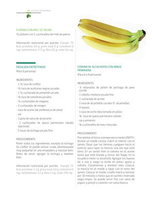 cocina saludable44
CORONA DE ALCACHOFAS CON ARROZ
PRIMAVERA
(Para 6 a 8 personas)
INGREDIENTES
• 6 rebanadas de jamón de pechuga de pavo
cocida
• 1 cebolla mediana picada fina
• 1 cucharada de aceite
• 1 taza de alcachofas cocidas (5 alcachofas)
• 4 huevos
• 1 taza de leche descremada en polvo
• ¼ taza de queso parmesano rallado
• sal y pimienta
• ¼ cucharadita de nuez moscada
PROCEDIMIENTO
Precalentarelhornoatemperaturamedia(200ºC).
Aceitar un molde corona. Cubrir el interior con el
jamón. Dejar que las láminas cuelguen hacia el
exterior para tapar la mezcla, una vez que esté
lleno. En un sartén freír la cebolla en el aceite
hasta que esté blanda y retirar del fuego. En la
licuadora moler la alcachofa. Agregar los huevos
de a uno y luego la leche en polvo, queso y
cebolla. Condimentar y revolver bien. Colocar
la mezcla en el molde y tapar con el resto del
jamón. Colocar el molde a baño maría y hornear
por 30 minutos o hasta que el cuchillo insertado
salga limpio. Se puede servir frío con salsa de
yogurt y perejil o caliente con salsa blanca.
PLÁTANO CON MIEL DE PALMA
½ plátano con 1 cucharadita de miel de palma
Información nutricional por porción: Energía 70
kcal; proteínas 0,6 g; grasa total 0 g; colesterol 0
mg; carbohidratos 17,5 g; fibra 0,6 g; sodio 0,6 mg.
ENSALADA ENTRETENIDA
(Para 6 personas)
INGREDIENTES
• 1 ½ taza de coliflor
• ½ taza de aceitunas negras picadas
• 1 ½ cucharada de pimentón picado
• ¼ taza de cebollines picados
• ½ cucharadita de orégano
• 2 cucharadas de vinagre
• taza de aceite (de preferencia de oliva)
• sal
• 1 gota de salsa de ají picante
• 2 cucharadas de queso parmesano rallado
(opcional)
• 5 tazas de lechuga picada fina
PROCEDIMIENTO
Poner todos los ingredientes, excepto la lechuga
(la coliflor se puede utilizar cruda, desmenuzada
muy pequeña) en una ensaladera y mezclar bien.
Antes de servir, agregar la lechuga y revolver
bien.
Información nutricional por porción: Energía 74
kcal; proteínas 1,3 g; grasa total 6,9 g; colesterol 0
mg; carbohidratos 3,1 g; fibra 1,4 g; sodio 246 mg.
 