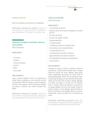 Cómo incluir 5 porciones de frutas y verduras 47
NARANJA CON KIWI
Pelar una naranja y un kiwi, picar en rebanadas.
Información nutricional por porción: Energía 72
kcal; proteínas 1,1 g; grasa total 0,7 g; colesterol 0
mg; carbohidratos 17,5 g; fibra 3,1 g; sodio 0 mg.
ENSALADA DE TOMATE CON PEPINO Y REPOLLO
CON CILANTRO
(Para 4 personas)
INGREDIENTES
• 2 tomates
• 1 pepino
• 2 tazas de repollo
• cilantro
• limón
• sal y aceite
PROCEDIMIENTO
Lavar y pelar el pepino, cortar a lo largo por la
mitad, sacar las pepas con una cuchara y cortar
en rebanadas. Pelar el tomate y cortar en gajos y
mezclar con el pepino. Cortar las hojas de repollo
en juliana y mezclar con cilantro picado fino.
Aliñar.
Información nutricional por porción: Energía 61
kcal; proteínas 1,8 g; grasa total 2,8 g; colesterol 0
mg; carbohidratos 9,1 g; fibra 3 g; sodio 213 mg.
CAZUELA DE VACUNO
(Para 4 personas)
INGREDIENTES
• 2 cucharadas de aceite
• 6 presas de carne de vacuno (tapapecho o asado
de tira)
• 6 trozos de choclo
• 6 trozos de zapallo camote
• 6 papas pequeñas
• 1 cebolla picada
• 1 zanahoria picada en cuadritos finos
• ½ pimiento rojo en julianas finitas
• 3 cucharadas de arroz
• 1 taza de porotos verdes o arvejitas
• agua suficiente para cubrir las presas
• 8 cucharadas de cilantro para espolvorear
• sal y pimienta
PROCEDIMIENTO
Calentar el aceite y sofreír la cebolla, zanahoria
y pimentón. Cuando estén blandos dorar a fuego
fuerte las presas de carne. Agregar agua hasta
cubrir totalmente las presas de carne (750 ml
aproximadamente), aliñar con sal, pimienta. Tapar
la olla, bajar el fuego y cocinar durante 40 minutos,
hasta que la carne esté cocida y blanda. Agregar
el choclo, las papas y cocinar por 20 minutos
más. 5 minutos antes de finalizar la cocción de
las papas agregar los trozos de zapallo, arvejas o
porotos verdes y arroz. Agregar agua hirviendo si
falta y mantener la olla tapada. Verificar la sazón.
Espolvorear cilantro picado fino al momento de
servir.
Información nutricional por porción: Energía 375
kcal;proteínas28,4g;grasatotal6,2g;colesterol68,1
mg; carbohidratos 45,5 g; fibra 5 g; sodio 285 mg.
 