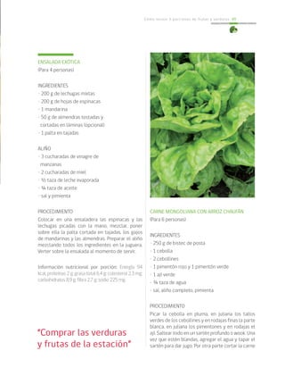 Cómo incluir 5 porciones de frutas y verduras 49
“Comprar las verduras
y frutas de la estación”
ENSALADA EXÓTICA
(Para 4 personas)
INGREDIENTES
• 200 g de lechugas mixtas
• 200 g de hojas de espinacas
• 1 mandarina
• 50 g de almendras tostadas y
cortadas en láminas (opcional)
• 1 palta en tajadas
ALIÑO
• 3 cucharadas de vinagre de
manzanas
• 2 cucharadas de miel
• ½ taza de leche evaporada
• ¼ taza de aceite
• sal y pimienta
PROCEDIMIENTO
Colocar en una ensaladera las espinacas y las
lechugas picadas con la mano, mezclar, poner
sobre ella la palta cortada en tajadas, los gajos
de mandarinas y las almendras. Preparar el aliño
mezclando todos los ingredientes en la juguera.
Verter sobre la ensalada al momento de servir.
Información nutricional por porción: Energía 94
kcal; proteínas 2 g; grasa total 6,4 g; colesterol 2,3 mg;
carbohidratos 8,9 g; fibra 2,7 g; sodio 225 mg.
CARNE MONGOLIANA CON ARROZ CHAUFÁN
(Para 6 personas)
INGREDIENTES
• 250 g de bistec de posta
• 1 cebolla
• 2 cebollines
• 1 pimentón rojo y 1 pimentón verde
• 1 ají verde
• ¾ taza de agua
• sal, aliño completo, pimienta
PROCEDIMIENTO
Picar la cebolla en pluma, en juliana los tallos
verdes de los cebollines y en rodajas finas la parte
blanca, en juliana los pimentones y en rodajas el
ají. Saltear todo en un sartén profundo o wook. Una
vez que estén blandas, agregar el agua y tapar el
sartén para dar jugo. Por otra parte cortar la carne
 