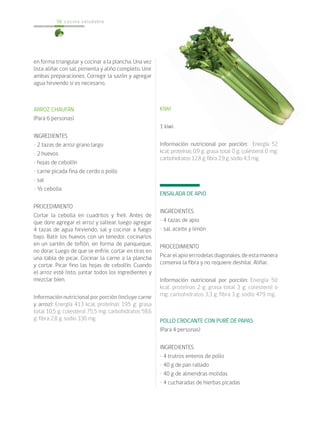 cocina saludable50
en forma triangular y cocinar a la plancha. Una vez
lista aliñar con sal, pimienta y aliño completo. Unir
ambas preparaciones. Corregir la sazón y agregar
agua hirviendo si es necesario.
ARROZ CHAUFÁN
(Para 6 personas)
INGREDIENTES
• 2 tazas de arroz grano largo
• 2 huevos
• hojas de cebollín
• carne picada fina de cerdo o pollo
• sal
• ½ cebolla
PROCEDIMIENTO
Cortar la cebolla en cuadritos y freír. Antes de
que dore agregar el arroz y saltear, luego agregar
4 tazas de agua hirviendo, sal y cocinar a fuego
bajo. Batir los huevos con un tenedor, cocinarlos
en un sartén de teflón, en forma de panqueque,
no dorar. Luego de que se enfríe, cortar en tiras en
una tabla de picar. Cocinar la carne a la plancha
y cortar. Picar fino las hojas de cebollín. Cuando
el arroz esté listo, juntar todos los ingredientes y
mezclar bien.
Información nutricional por porción (incluye carne
y arroz): Energía 413 kcal; proteínas 19,5 g; grasa
total 10,5 g; colesterol 75,5 mg; carbohidratos 58,6
g; fibra 2,8 g; sodio 330 mg.
KIWI
1 kiwi.
Información nutricional por porción: Energía 52
kcal; proteínas 0,9 g; grasa total 0 g; colesterol 0 mg;
carbohidratos 12,8 g; fibra 2,9 g; sodio 4,3 mg.
ENSALADA DE APIO
INGREDIENTES
• 4 tazas de apio
• sal, aceite y limón
PROCEDIMIENTO
Picarelapioenrodelasdiagonales,deestamanera
conserva la fibra y no requiere deshilar. Aliñar.
Información nutricional por porción: Energía 50
kcal; proteínas 2 g; grasa total 3 g; colesterol o
mg; carbohidratos 3,3 g; fibra 3 g; sodio 479 mg.
POLLO CROCANTE CON PURÉ DE PAPAS
(Para 4 personas)
INGREDIENTES
• 4 trutros enteros de pollo
• 40 g de pan rallado
• 40 g de almendras molidas
• 4 cucharadas de hierbas picadas
 