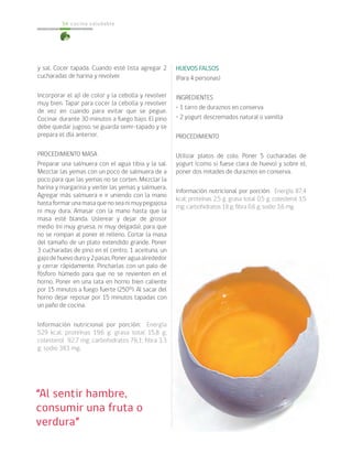 cocina saludable54
y sal. Cocer tapada. Cuando esté lista agregar 2
cucharadas de harina y revolver.
Incorporar el ají de color y la cebolla y revolver
muy bien. Tapar para cocer la cebolla y revolver
de vez en cuando para evitar que se pegue.
Cocinar durante 30 minutos a fuego bajo. El pino
debe quedar jugoso, se guarda semi-tapado y se
prepara el día anterior.
PROCEDIMIENTO MASA
Preparar una salmuera con el agua tibia y la sal.
Mezclar las yemas con un poco de salmuera de a
poco para que las yemas no se corten. Mezclar la
harina y margarina y verter las yemas y salmuera.
Agregar más salmuera e ir uniendo con la mano
hastaformarunamasaquenoseanimuypegajosa
ni muy dura. Amasar con la mano hasta que la
masa esté blanda. Uslerear y dejar de grosor
medio (ni muy gruesa, ni muy delgada), para que
no se rompan al poner el relleno. Cortar la masa
del tamaño de un plato extendido grande. Poner
3 cucharadas de pino en el centro, 1 aceituna, un
gajodehuevoduroy2pasas.Poneraguaalrededor
y cerrar rápidamente. Pincharlas con un palo de
fósforo húmedo para que no se revienten en el
horno. Poner en una lata en horno bien caliente
por 15 minutos a fuego fuerte (250°). Al sacar del
horno dejar reposar por 15 minutos tapadas con
un paño de cocina.
Información nutricional por porción: Energía
529 kcal; proteínas 19,6 g; grasa total 15,8 g;
colesterol 92,7 mg; carbohidratos 76,1; fibra 3.3
g; sodio 383 mg.
HUEVOS FALSOS
(Para 4 personas)
INGREDIENTES
• 1 tarro de duraznos en conserva
• 2 yogurt descremados natural o vainilla
PROCEDIMIENTO
Utilizar platos de colo. Poner 5 cucharadas de
yogurt (como si fuese clara de huevo) y sobre el,
poner dos mitades de duraznos en conserva.
Información nutricional por porción: Energía 87,4
kcal; proteínas 2,5 g; grasa total 0,5 g; colesterol 1,5
mg; carbohidratos 18 g; fibra 0,6 g; sodio 3,6 mg.
“Al sentir hambre,
consumir una fruta o
verdura”
 