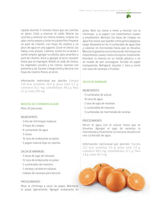 Cómo incluir 5 porciones de frutas y verduras 57
tapada durante 5 minutos hasta que las conchas
se abran. Colar y reservar el caldo. Retirar las
conchas y reservar los choros limpios. Limpiar los
ajíes, retirar pepas y cortar en juliana fina. Preparar
un puré de cilantro, con hojas de cilantro y un
poco de agua en una juguera. Cocer el choclo, las
habas y las arvejas. Calentar aceite en un wook o
sartén amplio, agregar la cebolla, ajíes amarillos y
puré de cilantro, dorar y agregar el arroz, revolver
hasta que se impregne. Añadir el caldo de choros,
los vegetales cocidos y los choros. Sazonar con
pimienta y sal. Cocinar a fuego lento y decorar con
hojas de cilantro fresco al servir.
Información nutricional por porción: Energía
338 kcal; proteínas 16,9 g; grasa total 6,3 g;
colesterol 42,1 mg; carbohidratos 49,2 g; fibra
2,1 g; sodio 256 mg.
MOUSSE DE CHIRIMOYA ALEGRE
(Para 10 personas)
INGREDIENTES
• 1 kilo de chirimoyas maduras
• 3 hojas de colapez
• 4 cucharadas de agua
• 3 claras
• ½ taza de endulzante en polvo
• 1 yogurt natural bajo en calorías
SALSA DE NARANJAS
• 3 tazas de jugo de naranjas
• ½ taza de endulzante en polvo
• 1 cucharadita de maicena
• 1 naranja cortada en julianas
• rodajas de naranjas para decorar
PROCEDIMIENTO
Pelar la chirimoya y sacar las pepas. Machacar
la pulpa ligeramente. Agregar endulzante en
polvo. Batir las claras a nieve y mezclar con la
chirimoya y el yogurt con movimientos suaves
y envolventes. Remojar las hojas de colapez en
agua fría, hasta que queden como goma pegajosa,
luego disolverla en las 4 cucharadas de agua tibia
y calentar en microondas hasta que se disuelva.
Mezclarlagelatinaconlamezcladechirimoyacon
movimientos suaves, hasta incorporar totalmente.
Distribuir la mezcla en un molde plástico o en
un molde de pan rectangular forrado en papel
transparente. Refrigerar durante 1 hora y servir
con salsa de naranjas o frutillas.
SALSA DE NARANJAS
INGREDIENTES
• 3 cucharadas de azúcar
• ¼ taza de agua
• 1 taza de jugo de naranjas
• 1 cucharadita de maicena
• 3 cucharadas de mermelada de naranja
PROCEDIMIENTO
Hervir el agua con el azúcar hasta que se
disuelva. Agregar el jugo de naranjas, la
mermelada y finalmente la maicena disuelta en
una cucharada de agua.
Información nutricional por porción: Energía
212 kcal; proteínas 5,5 g; grasa total 2,4 g;
colesterol 68,5 mg; carbohidratos 37,1 g; fibra
1,8 g; sodio 46,7 mg.
 