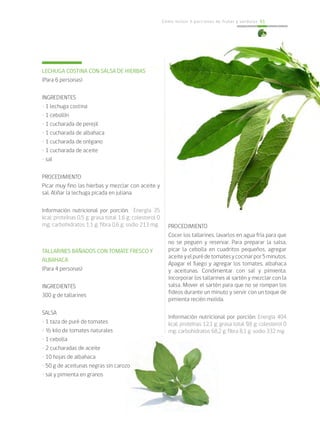 Cómo incluir 5 porciones de frutas y verduras 61
LECHUGA COSTINA CON SALSA DE HIERBAS
(Para 6 personas)
INGREDIENTES
• 1 lechuga costina
• 1 cebollín
• 1 cucharada de perejil
• 1 cucharada de albahaca
• 1 cucharada de orégano
• 1 cucharada de aceite
• sal
PROCEDIMIENTO
Picar muy fino las hierbas y mezclar con aceite y
sal. Aliñar la lechuga picada en juliana.
Información nutricional por porción: Energía 35
kcal; proteínas 0,5 g; grasa total 1,6 g; colesterol 0
mg; carbohidratos 1,1 g; fibra 0,6 g; sodio 213 mg.
TALLARINES BAÑADOS CON TOMATE FRESCO Y
ALBAHACA
(Para 4 personas)
INGREDIENTES
300 g de tallarines
SALSA
• 1 taza de puré de tomates
• ½ kilo de tomates naturales
• 1 cebolla
• 2 cucharadas de aceite
• 10 hojas de albahaca
• 50 g de aceitunas negras sin carozo
• sal y pimienta en granos
PROCEDIMIENTO
Cocer los tallarines, lavarlos en agua fría para que
no se peguen y reservar. Para preparar la salsa,
picar la cebolla en cuadritos pequeños, agregar
aceiteyelpurédetomatesycocinarpor5minutos.
Apagar el fuego y agregar los tomates, albahaca
y aceitunas. Condimentar con sal y pimienta.
Incorporar los tallarines al sartén y mezclar con la
salsa. Mover el sartén para que no se rompan los
fideos durante un minuto y servir con un toque de
pimienta recién molida.
Información nutricional por porción: Energía 404
kcal; proteínas 12,1 g; grasa total 9,8 g; colesterol 0
mg; carbohidratos 68,2 g; fibra 8,1 g; sodio 332 mg.
 