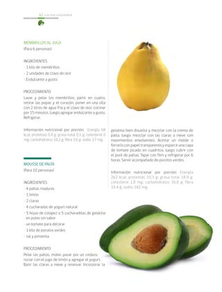 cocina saludable62
MEMBRILLOS AL JUGO
(Para 6 personas)
INGREDIENTES
• 1 kilo de membrillos
• 2 unidades de clavo de olor
• Endulzante a gusto
PROCEDIMIENTO
Lavar y pelar los membrillos, partir en cuatro,
retirar las pepas y el corazón, poner en una olla
con 2 litros de agua fría y el clavo de olor, cocinar
por 15 minutos. Luego agregar endulzante a gusto.
Refrigerar.
Información nutricional por porción: Energía 68
kcal; proteínas 0,4 g; grasa total 0,1 g; colesterol 0
mg; carbohidratos 18,2 g; fibra 1,6 g; sodio 3,7 mg.
MOUSSE DE PALTA
(Para 10 personas)
INGREDIENTES
• 4 paltas maduras
• 1 limón
• 2 claras
• 4 cucharadas de yogurt natural
• 5 hojas de colapez o 5 cucharaditas de gelatina
en polvo sin sabor
• un tomate para decorar
• 1 kilo de porotos verdes
• sal y pimienta
PROCEDIMIENTO
Pelar las paltas, moler, pasar por un cedazo,
rociar con el jugo de limón y agregar el yogurt.
Batir las claras a nieve y reservar. Incorporar la
gelatina bien disuelta y mezclar con la crema de
palta, luego mezclar con las claras a nieve con
movimientos envolventes. Aceitar un molde o
forrarlo con papel transparente y esparcir una capa
de tomate picado en cuadritos, luego cubrir con
el puré de paltas. Tapar con film y refrigerar por 6
horas. Servir acompañado de porotos verdes.
Información nutricional por porción: Energía
262 kcal; proteínas 10,3 g; grasa total 18,9 g;
colesterol 1,8 mg; carbohidratos 16,8 g; fibra
10,4 g; sodio 382 mg.
 