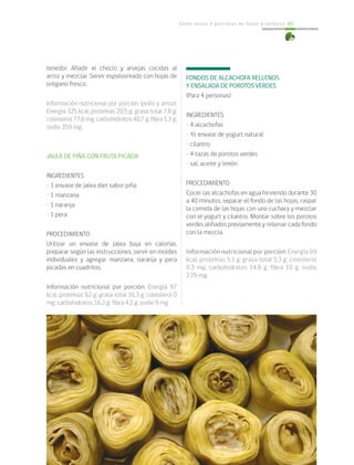 Cómo incluir 5 porciones de frutas y verduras 65
tenedor. Añadir el choclo y arvejas cocidas al
arroz y mezclar. Servir espolvoreado con hojas de
orégano fresco.
Información nutricional por porción (pollo y arroz):
Energía 325 kcal; proteínas 20,5 g; grasa total 7,8 g;
colesterol 77,6 mg; carbohidratos 40,7 g; fibra 1,3 g;
sodio 359 mg.
JALEA DE PIÑA CON FRUTA PICADA
INGREDIENTES
• 1 envase de jalea diet sabor piña
• 1 manzana
• 1 naranja
• 1 pera
PROCEDIMIENTO
Utilizar un envase de jalea baja en calorías,
preparar según las instrucciones, servir en moldes
individuales y agregar manzana, naranja y pera
picadas en cuadritos.
Información nutricional por porción: Energía 97
kcal; proteínas 9,2 g; grasa total 16,3 g; colesterol 0
mg; carbohidratos 16,2 g; fibra 4,2 g; sodio 9 mg.
FONDOS DE ALCACHOFA RELLENOS
Y ENSALADA DE POROTOS VERDES
(Para 4 personas)
INGREDIENTES
• 4 alcachofas
• ½ envase de yogurt natural
• cilantro
• 4 tazas de porotos verdes
• sal, aceite y limón
PROCEDIMIENTO
Cocer las alcachofas en agua hirviendo durante 30
a 40 minutos, separar el fondo de las hojas, raspar
la comida de las hojas con una cuchara y mezclar
con el yogurt y cilantro. Montar sobre los porotos
verdes aliñados previamente y rellenar cada fondo
con la mezcla.
Información nutricional por porción: Energía 69
kcal; proteínas 5,1 g; grasa total 3,3 g; colesterol
0,3 mg; carbohidratos 14,8 g; fibra 10 g; sodio
239 mg.
 