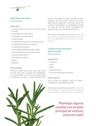 cocina saludable66
CARNE ASADA CON HIERBAS
(Para 8 personas)
INGREDIENTES
• 1 kilo de carne (asiento, lomo liso, posta negra
o rosada)
• 2 cucharadas de romero fresco
• 2 cucharadas de tomillo fresco
• 2 hojas de laurel
• 1 chalota grande pelada o ½ cebolla morada
• 1 cucharada de ralladura de naranja
• 1 cucharada de sal gruesa
• 1 cucharadita de pimienta negra molida
• ½ cucharadita de nuez moscada molida
• 1 pizca de clavos de olor
• 2 cucharadas de aceite
• 8 papas
• ciboulette
PROCEDIMIENTO
Primero se debe formar una costra que cubra
la carne. Para esto se muelen los ingredientes
en un procesador y se forma una pasta, luego
se embetuna la carne y se deja reposando por
6 horas. Precalentar el horno. Hornear la carne
alrededor de 30 minutos. Retirar del horno,
dejar reposar tapado por 10 minutos, cortar con
cuchillo en rebanadas no muy delgadas y añadir
los jugos de cocción. Servir acompañado de
papas cocidas, con ciboulette picado fino.
Información nutricional por porción: Energía 320
kcal; proteínas 32,9 g; grasa total 5,9 g; colesterol
10,2 mg; carbohidratos 32,7 g; fibra 2,2 g; sodio
398 mg.
COPÓN DE FRUTAS CON HELADO
BAJO EN CALORÍAS
(Para 6 personas)
INGREDIENTES
• 1 manzana
• 1 pera
• 2 kiwis
• 1 taza de cerezas
• ½ litro de helado bajo en calorías
PROCEDIMIENTO
Picar la fruta en cuadritos, servir en copas y
acompañar con una bolita de helado.
Información nutricional por porción: Energía 84
kcal; proteínas 2 g; grasa total 0,2 g; colesterol 0
mg; carbohidratos 16,6 g; fibra 1,5 g; sodio 0,8 mg.
“Planifique algunas
comidas con un plato
principal de verduras,
como una sopa”
 