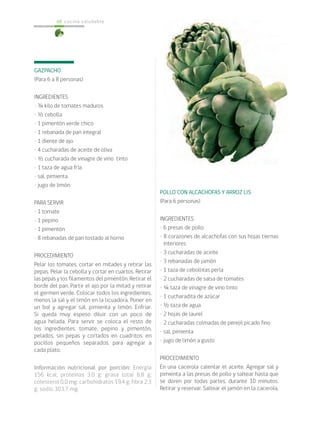 cocina saludable68
GAZPACHO
(Para 6 a 8 personas)
INGREDIENTES
• ¾ kilo de tomates maduros
• ½ cebolla
• 1 pimentón verde chico
• 1 rebanada de pan integral
• 1 diente de ajo
• 4 cucharadas de aceite de oliva
• ½ cucharada de vinagre de vino tinto
• 1 taza de agua fría
• sal, pimienta
• jugo de limón
PARA SERVIR
• 1 tomate
• 1 pepino
• 1 pimentón
• 8 rebanadas de pan tostado al horno
PROCEDIMIENTO
Pelar los tomates, cortar en mitades y retirar las
pepas. Pelar la cebolla y cortar en cuartos. Retirar
las pepas y los filamentos del pimentón. Retirar el
borde del pan. Partir el ajo por la mitad y retirar
el germen verde. Colocar todos los ingredientes,
menos la sal y el limón en la licuadora. Poner en
un bol y agregar sal, pimienta y limón. Enfriar.
Si queda muy espeso diluir con un poco de
agua helada. Para servir se coloca el resto de
los ingredientes, tomate, pepino y pimentón,
pelados, sin pepas y cortados en cuadritos, en
pocillos pequeños separados, para agregar a
cada plato.
Información nutricional por porción: Energía
156 kcal; proteínas 3,0 g; grasa total 6,8 g;
colesterol 0,0 mg; carbohidratos 19,4 g; fibra 2,3
g; sodio 303,7 mg.
POLLO CON ALCACHOFAS Y ARROZ LIS
(Para 6 personas)
INGREDIENTES
• 6 presas de pollo
• 8 corazones de alcachofas con sus hojas tiernas
interiores
• 3 cucharadas de aceite
• 3 rebanadas de jamón
• 1 taza de cebollitas perla
• 2 cucharadas de salsa de tomates
• ¼ taza de vinagre de vino tinto
• 1 cucharadita de azúcar
• ½ taza de agua
• 2 hojas de laurel
• 2 cucharadas colmadas de perejil picado fino
• sal, pimienta
• jugo de limón a gusto
PROCEDIMIENTO
En una cacerola calentar el aceite. Agregar sal y
pimienta a las presas de pollo y saltear hasta que
se doren por todas partes, durante 10 minutos.
Retirar y reservar. Saltear el jamón en la cacerola,
 