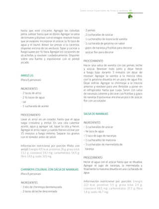Cómo incluir 5 porciones de frutas y verduras 69
• 2 yemas
• 2 cucharadas de azúcar
• 1 cucharadita de esencia de vainilla
• 1 cucharada de gelatina sin sabor
• gajos de naranja y frutillas para decorar
• azúcar flor para decorar
PROCEDIMIENTO
Hacer una salsa de vainilla con las yemas, leche
y azúcar. Revolver todo junto y dejar hervir
a fuego bajo durante 3 minutos sin dejar de
revolver. Agregar la vainilla a la mezcla tibia,
con la gelatina disuelta en un poco de agua fría.
Dejar enfriar. Agregar la chirimoya a la mezcla
anterior y revolver para unir. Amoldar y poner en
el refrigerador hasta que cuaje. Servir con salsa
de naranjas caliente y decorar con frutillas y gajos
de naranja. Espolvorear encima un poco de azúcar
flor con un colador.
SALSA DE NARANJAS
INGREDIENTES
• 3 cucharadas de azúcar
• ¼ taza de agua
• 1 taza de jugo de naranjas
• 1 cucharadita de maicena
• 3 cucharadas de mermelada de
naranja
PROCEDIMIENTO
Hervir el agua con el azúcar hasta que se disuelva.
Agregar el jugo de naranjas, la mermelada y
finalmente la maicena disuelta en una cucharada de
agua.
Información nutricional por porción: Energía
212 kcal; proteínas 5,5 g; grasa total 2,4 g;
colesterol 68,5 mg; carbohidratos 37,1 g; fibra
1,8 g; sodio 46,7 mg.
hasta que esté crocante. Agregar las cebollas
perla, saltear hasta que se doren. Agregar la salsa
detomatesydisolverconelvinagre,revolverhasta
que se evapore. Incorporar el azúcar, la ½ taza de
agua y el laurel. Volver las presas a la cacerola,
disponer encima de las verduras. Tapar y cocinar a
fuego suave por ½ hora. Agregar los corazones de
alcachofas y revolver cuidadosamente. Disponer
sobre una fuente y espolvorear con el perejil
picado.
ARROZ LIS
(Para 8 personas)
INGREDIENTES
• 2 tazas de arroz
• 2 ½ tazas de agua
• sal
• 1 cucharada de aceite
PROCEDIMIENTO
Lavar el arroz en un colador, hasta que el agua
salga cristalina y estilar. En una olla calentar
aceite, agua y agregar sal, tapar la olla y hervir.
Agregar el arroz, tapar y cuando hierva cocinar por
15 minutos a fuego mínimo. Separar los granos
con el tenedor antes de servir.
Información nutricional por porción (Pollo con
arroz): Energía 435 kcal; proteínas 26 g; grasa total
13,3 g; colesterol 59,3 mg; carbohidratos 54,9 g;
fibra 14,8 g; sodio 319 mg.
CHIRIMOYA COLONIAL CON SALSA DE NARANJAS
(Para 8 personas)
INGREDIENTES
• 1 kilo de chirimoya desmenuzada
• 2 tazas de leche descremada
 