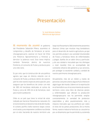 Cómo incluir 5 porciones de frutas y verduras 7
Presentación
Al momento de asumir el gobierno
del Presidente Sebastián Piñera, asumimos el
compromiso y desafío de fortalecer al sector
silvoagropecuario, avanzar en hacer de Chile
una Potencia Agroalimentaria y Forestal y
derrotar la pobreza rural. Esta tarea implica
también fomentar, dentro de nuestras
fronteras, el consumo de frutas y verduras para
una vida sana.
Es por esto, que la construcción de una política
agraria que vaya en directa relación con el
consumo de frutas y verduras dentro de nuestro
país ha sido nuestra especial preocupación, para
asegurar que los beneficios de contar con más
de 300 mil hectáreas dedicadas al cultivo de
frutas y cerca de 100 mil al de hortalizas, sean
para nuestra población.
Chile es un país que tiene la virtud de estar
rodeado por barreras fitosanitarias naturales. En
elnortetenemoseldesiertomásáridodelmundo,
el océano pacífico baña nuestras largas costas
en el oeste y una imponente cordillera nos blinda
por el este, haciendo de nuestro territorio una
larga isla fitosanitaria. Adicionalmente poseemos
diversos climas que resultan muy bondadosos
para el desarrollo de nuestra agricultura, ya que
nos permite producir una variedad innumerable
de frutas y hortalizas libres de enfermedades
y plagas, dueñas de un sabor único y particular,
y de una calidad e inocuidad que nos distingue
a nivel mundial. Esto va acompañado del
constante esfuerzo del gobierno y sus servicios,
por proteger la excelente calidad y sanidad de
nuestro patrimonio silvoagropecuario.
Actualmente, más de un millón y medio de
personasconsumeadiarioalgunafrutachilenaen
algún lugar del mundo. Líderes en la exportación
en el hemisferio sur, el reconocimiento de nuestro
territorio como zona libre de diversas pestes
y enfermedades que afectan la producción
silvoagropecuaria nos ha permitido ampliar
constantemente la variedad de productos
exportables y abrir, paulatinamente, más y
mejores mercados que nos prefieren por sobre
el resto de los países productores. De la misma
forma, nuestra industria hortícola se caracteriza
por un dinamismo que ha permitido su sostenida
g
Sr. José Antonio Galilea
Ministro de Agricultura
 