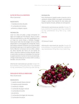 Cómo incluir 5 porciones de frutas y verduras 97
ALITAS DE POLLO A LA MOSTAZA
(Para 4 personas)
INGREDIENTES
• 1 bandeja de alitas de pollo
• 4 cucharadas de mostaza
• pimienta y orégano a gusto
PREPARACIÓN
Lavar las alitas de pollo y luego remojarlas en
agua con vinagre por 45 minutos. Sacar el cuero,
este procedimiento es más fácil ayudándose con
un trapo de cocina limpio y húmedo. Enjuagar
hasta quitar todo resto de vinagre. Con un cuchillo
desprender la carne pegada de la mitad del hueso
haciaabajo,envolverelhuesitocontiritasdepapel
de aluminio para que no se queme el hueso en el
horno. Mezclar la mostaza con los aliños, adobar
las alitas durante dos horas. En una fuente de
vidrio o aluminio ordenar las alitas de pollo. Verter
la salsa sobre las alitas en la bandeja, (sin manchar
el papel aluminio). Cocinar en horno precalentado,
a fuego medio hasta que las alitas estén cocidas y
doradas, cerca de 2 horas.
Información nutricional por porción: Energía 101
kcal; proteínas 13,9 g; grasa total 3,7 g; colesterol
41 mg; carbohidratos 2,5 g; fibra 0 g; sodio 164 mg.
						
ENSALADA DE REPOLLO AMERICANO
(Para 10 personas)
INGREDIENTES
• 1 repollo morado (hojas enteras)
• ½ repollo picado finamente
• 2 zanahorias ralladas
• 1 cucharada de yogurt natural
• 2 cucharadas de aceite
• sal, pimienta
• 2 cucharadas de vinagre de manzanas
• 2 cucharadas de azúcar
PREPARACIÓN
Picar finamente el repollo verde y mezclar con la
zanahoria rallada. Aliñar con yogurt, sal, pimienta,
vinagre y azúcar. Esta mezcla se sirve sobre una
hoja de repollo morado, aliñada con anticipación.
Información nutricional por porción: Energía 35
kcal; proteínas 0,5 g; grasa total 2,6 g; colesterol
0,2 mg; carbohidratos 3,9 g; fibra 1,2 g; sodio
94.6 mg.
CEREZAS
15 Cerezas (1 taza)
Información nutricional por porción: Energía 65
kcal; proteínas 1,1 g; grasa total 0,9 g; colesterol 0
mg; carbohidratos 14,9 g; fibra 1,4 g; sodio 0 mg.
	
 
