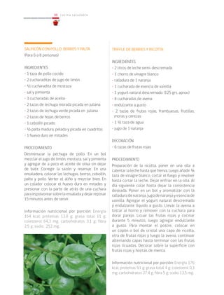 98
98 cocina saludable
SALPICÓN CON POLLO, BERROS Y PALTA
(Para 6 a 8 personas)
INGREDIENTES
• 1 taza de pollo cocido
• 2 cucharaditas de jugo de limón
• ½ cucharadita de mostaza
• sal y pimienta
• 3 cucharadas de aceite
• 2 tazas de lechuga morada picada en juliana
• 2 tazas de lechuga verde picada en juliana
• 2 tazas de hojas de berros
• 1 cebollín picado
• ½ palta madura, pelada y picada en cuadritos
• 1 huevo duro en mitades
PROCEDIMIENTO
Desmenuzar la pechuga de pollo. En un bol
mezclar el jugo de limón, mostaza, sal y pimienta
y agregar de a poco el aceite de oliva sin dejar
de batir. Corregir la sazón y reservar. En una
ensaladera, colocar las lechugas, berros, cebollín,
palta y pollo. Verter el aliño y mezclar bien. En
un colador colocar el huevo duro en mitades y
presionar con la parte de atrás de una cuchara
para espolvorear sobre la ensalada y dejar reposar
15 minutos antes de servir.
Información nutricional por porción: Energía
164 kcal; proteínas 13,8 g; grasa total 11 g;
colesterol 64,3 mg; carbohidratos 3,1 g; fibra
2,5 g; sodio 252 mg.
TRIFFLE DE BERRIES Y RICOTTA
INGREDIENTES
• 2 litros de leche semi-descremada
• 1 chorro de vinagre blanco
• ralladura de 1 naranja
• 1 cucharada de esencia de vainilla
• 1 yogurt natural descremado (125 grs. aprox.)
• 8 cucharadas de avena
• endulzante a gusto
• 2 tazas de frutas rojas, frambuesas, frutillas,
moras y cerezas
• 1 ½ taza de agua
• jugo de 1 naranja
DECORACIÓN
• 6 tazas de frutas rojas
PROCEDIMIENTO
Preparación de la ricotta, poner en una olla a
calentar la leche hasta que hierva. Luego añadir ¼
taza de vinagre blanco, cortar el fuego y revolver
hasta cortar la leche. Dejar enfriar en la olla. Al
día siguiente colar hasta dejar la consistencia
deseada. Poner en un bol y aromatizar con la
ralladura de naranja, jugo de naranja y esencia de
vainilla. Agregar el yogurt natural descremado
y endulzante líquido a gusto. Llevar la avena a
tostar al horno y remover con la cuchara para
dorar parejo. Licuar las frutas rojas y cocinar
durante 5 minutos, luego agregar endulzante
a gusto. Para montar el postre, colocar en
un copón o bol de cristal una capa de ricotta,
otra de frutas rojas y luego la avena, continuar
alternando capas hasta terminar con las frutas
rojas licuadas. Decorar sobre la superficie con
frutas rojas y hojitas de menta.
Información nutricional por porción: Energía 176
kcal; proteínas 9,1 g; grasa total 4 g; colesterol 0,3
mg; carbohidratos 27,4 g; fibra 5 g; sodio 13,5 mg.
 