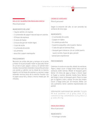 Cómo incluir 5 porciones de frutas y verduras 105
ROLLO DE SALMÓN CON ENSALADA GRIEGA
(Para 8 personas)
INGREDIENTES RELLENO
• 1 kg de salmón, sin espinas
• 2 cucharadas de yogurt natural bajo en calorías
• 10 hojas de espinaca
• 4 claras de huevo
• 2 trozos de pan de molde negro
• 1 taza de leche
• 1 cucharada de aceite
• sal, pimienta
• alusa foil o papel mantequilla
PROCEDIMIENTO
Recortar las orillas del pan y remojar en la leche
y moler. En el procesador moler el pescado. Poner
en un bol el pan, yogurt, claras y el salmón bien
molido,mezclarbien.Extenderelalusafoil,pincelar
con aceite y cubrirlo con la mitad de la mezcla,
taparlo con las hojas de espinaca y sazonar. Luego
extender encima resto de la mezcla. Enrollar con
el papel alusa foil y llevar a horno medio por 30
minutos.
CREMA DE VERDURAS
(Para 6 personas)
Según la estación del año, se van variando las
verduras de esta sopa.
INGREDIENTES
• 2 cucharadas de aceite
• 2 papas en dados
• ½ cebolla picada fina
• 2 puerros pequeños, sólo la parte blanca
• 1 tallo de apio en láminas finas
• bouquet garni (amarrar con un cordel puerro,
laurel, tomillo, hojas de apio, perejil)
• perejil para espolvorear
PROCEDIMIENTO
Calentar el aceite en una olla, añadir las verduras.
Tapar y dejar cocer a fuego lento hasta que las
verduras estén tiernas. Añadir el bouquet garni.
Verter 1,5 litros de agua y llevar a hervir, bajar
el fuego y cocinar durante media hora. Retirar
del fuego y sacar el bouquet garni. Pasar la sopa
por la juguera, colar y verter en una olla limpia.
Cocer a fuego lento por 10 minutos. Aliñar con
sal y pimienta. Servir caliente espolvoreada con
perejil.
Información nutricional por porción: Energía
84 kcal; proteínas 1,4 g; grasa total 3,5 g;
colesterol 0 mg; carbohidratos 12,5 g; fibra 1,2
g; sodio 263 mg.
					
ENSALADA GRIEGA
(Para 6 personas)
INGREDIENTES
• ½ lechuga cortada
 