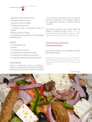 106
106 cocina saludable
• algunas hojas de espinacas tiernas
• 3 tomates cortados en gajos
• ½ pepino cortado en rodajas
• ½ cebolla cortada en aros
• 1 pimiento verde sin semillas cortado en
rodajas
• 200 g de quesillo en dados
•1cucharaditadeestragónfrescoo ½cucharadita
de estragón seco
ADEREZO
• ½ cucharadita de sal
• pimienta
• ½ cucharadita de mostaza
• 1 cucharadita de endulzante en polvo
• 6 cucharaditas de vinagre de vino blanco
• 6 cucharadas aceite (de preferencia de oliva)
PROCEDIMIENTO
Lavar los ingredientes. Cortar la lechuga y
espinaca en juliana (tiras), distribuir la lechuga,
las espinacas, los tomates, el pepino, la cebolla
y el pimiento en una fuente. Poner el quesillo
encima y espolvorear con estragón. Mezclar
los ingredientes del aliño y verterlos sobre la
ensalada.
Información nutricional por porción (Rollo de
Salmón y Ensalada Griega): Energía 271 kcal;
proteínas 32 g; grasa total 10,3 g; colesterol 106,4
mg; carbohidratos 13 g; fibra 3 g; sodio 407 mg.
POSTRE FRUTILLAS CON YOGURT
DESCREMADO NATURAL
Una taza de frutillas con 2 cucharadas de yogurt
descremado natural.
Información nutricional por porción: Energía 73
kcal; proteínas 3,8 g; grasa total 0,6 g; colesterol
0,9 mg; carbohidratos 14,3 g; fibra 3,9 g; sodio
39,6 mg.
Ensalada Griega
 