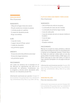 Cómo incluir 5 porciones de frutas y verduras 107
ENSALADA MIXTA
(Para 10 personas)
INGREDIENTES
• 100 g de lechugas mixtas de colores
• 45 g de zanahorias cortadas en julianas
• 1 tomate picado en cuadritos
• ½ atado de ciboulette picado
• 85 grs. de endivias
ALIÑO
• 1 taza de ricotta
• 1 yogurt natural (125 grs. aprox.)
• 1 atado de ciboulette
• sal y pimienta a gusto
VINAGRETA
• ¼ taza de aceite (de preferencia de oliva)
• ¼ taza de vinagre balsámico
• sal y pimienta a gusto
PROCEDIMIENTO
Unir todas las verduras de la ensalada en un
bol. Mezclar los ingredientes del aliño en un
procesador de alimentos. Condimentar con
la vinagreta y encima verter abundante aliño.
Decorar con ciboulette picado fino.
				
Información nutricional por porción: Energía 57
kcal; proteínas 1,5 g; grasa total 3,3 g; colesterol 0
mg; carbohidratos 6,8 g; fibra 2,2 g; sodio 136 mg.
FILETE DE CERDO CON TOMATE Y PAPA COCIDA
(Para 10 personas)
INGREDIENTES
• 1 kilo de filete de cerdo en una pieza
• 1 cucharadita de clavos de olor molidos
• 1 cucharadita de pimienta negra molida
• 1 taza de caldo pollo
• 1 taza de tomates de tarro al natural, molido en
licuadora
• 1 taza de agua
• sal al gusto
• 10 papas medianas
PROCEDIMIENTO
Mezclar en un tazón los clavos, pimienta y caldo de
pollo. Untar los filetes de cerdo con esta preparación
y marinar en el refrigerador durante 2 horas. Dorar
los filetes de cerdo por ambos lados en una olla
gruesa. Verter el tomate molido y añadir agua y sal.
Hervir hasta que la carne esté suave y la salsa se
haya reducido. Acompañar con una papa cocida por
persona.
Información nutricional por porción: Energía 296
kcal; proteínas 29,3 g; grasa total 5,3 g; colesterol
48,6 mg; carbohidratos 29,6 g; fibra 2,5 g; sodio
302 mg.
MANZANA RALLADA
Pelar dos manzanas y rallar
Información nutricional por porción: Energía 163
kcal; proteínas 0,5 g; grasa total 1 g; colesterol 0
mg; carbohidratos 42 g; fibra 6,1 g; sodio 0 mg.
 
