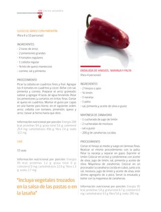 110
110 cocina saludable
GUISO DE ARROZ CON PIMENTÓN
(Para 8 a 10 personas)
INGREDIENTES
• 2 tazas de arroz
• 2 pimentones grandes
• 4 tomates regulares
• 1 cebolla regular
• ¼ kilo de queso mantecoso
• comino, sal y pimienta
PROCEDIMIENTO
Picar la cebolla en cuadritos finos y freír. Agregar
los 4 tomates en cuadritos y cocer. Aliñar con sal,
pimienta y comino. Preparar el arroz graneado:
saltear y agregar 4 tazas de agua hirviendo. Pelar
los pimentones y cortarlos en tiritas finas. Cortar
el queso en cuadritos. Montar el guiso por capas
en una fuente para horno, en el siguiente orden:
arroz, cebolla con tomates, pimentón, queso y
arroz. Llevar al horno hasta que dore.
Información nutricional por porción: Energía 288
kcal; proteínas 9,4 g; grasa total 5,6 g; colesterol
20,4 mg; carbohidratos 49,6 g; fibra 2,4 g; sodio
322 mg.
UVA
15 uvas
Información nutricional por porción: Energía
85 kcal; proteínas 1,2 g; grasa total 0 g;
colesterol 0 mg; carbohidratos 22,9 g; fibra 1,3
g; sodio 2,7 mg.
ENSALADA DE HINOJOS, NARANJA Y PALTA
(Para 4 personas)
INGREDIENTES
• 2 hinojos o apio
• ½ limón
• 1 naranja
• 1 palta
• sal, pimienta y aceite de oliva a gusto
MAYONESA DE ZANAHORIA
• 1 cucharada de jugo de limón
• 2 cucharadas de mostaza
• sal a gusto
• 200 g de zanahorias cocidas
PROCEDIMIENTO
Cortar el hinojo al medio y luego en láminas finas.
Realizar el mismo procedimiento con la palta.
Pelar la naranja y separar en gajos. Exprimir el
limón. Colocar en un bol y condimentar con aceite
de oliva, jugo de limón, sal, pimienta y aceite de
oliva. Mayonesa de zanahorias: Colocar en un
procesador la zanahoria cocida en cubos, junto a la
sal, mostaza, jugo de limón y aceite de oliva, este
último agregarlo de a poco. Servir la ensalada y
bañar con la mayonesa de zanahorias.		
			
Información nutricional por porción: Energía 95
kcal; proteínas 1,4 g; grasa total 6,7 g; colesterol 0
mg; carbohidratos 9,3 g; fibra 5,8 g; sodio 285 mg.
“Incluya vegetales trozados
en la salsa de las pastas o en
la lasaña”
 