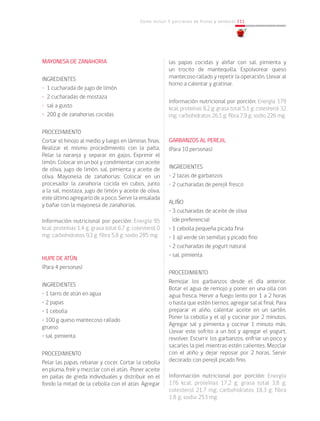 Cómo incluir 5 porciones de frutas y verduras 111
MAYONESA DE ZANAHORIA
INGREDIENTES
• 1 cucharada de jugo de limón
• 2 cucharadas de mostaza
• sal a gusto
• 200 g de zanahorias cocidas
PROCEDIMIENTO
Cortar el hinojo al medio y luego en láminas finas.
Realizar el mismo procedimiento con la palta.
Pelar la naranja y separar en gajos. Exprimir el
limón. Colocar en un bol y condimentar con aceite
de oliva, jugo de limón, sal, pimienta y aceite de
oliva. Mayonesa de zanahorias: Colocar en un
procesador la zanahoria cocida en cubos, junto
a la sal, mostaza, jugo de limón y aceite de oliva,
este último agregarlo de a poco. Servir la ensalada
y bañar con la mayonesa de zanahorias.		
			
Información nutricional por porción: Energía 95
kcal; proteínas 1,4 g; grasa total 6,7 g; colesterol 0
mg; carbohidratos 9,3 g; fibra 5,8 g; sodio 285 mg.
HUPE DE ATÚN
(Para 4 personas)
INGREDIENTES
• 1 tarro de atún en agua
• 2 papas
• 1 cebolla
• 100 g queso mantecoso rallado 	 	
grueso
• sal, pimienta
PROCEDIMIENTO
Pelar las papas, rebanar y cocer. Cortar la cebolla
en pluma, freír y mezclar con el atún. Poner aceite
en pailas de greda individuales y distribuir en el
fondo la mitad de la cebolla con el atún. Agregar
las papas cocidas y aliñar con sal, pimienta y
un trocito de mantequilla. Espolvorear queso
mantecoso rallado y repetir la operación. Llevar al
horno a calentar y gratinar.		
Información nutricional por porción: Energía 179
kcal; proteínas 8,2 g; grasa total 5,1 g; colesterol 32
mg; carbohidratos 26,1 g; fibra 7,9 g; sodio 226 mg.
GARBANZOS AL PEREJIL
(Para 10 personas)
INGREDIENTES
• 2 tazas de garbanzos
• 2 cucharadas de perejil fresco
ALIÑO
• 3 cucharadas de aceite de oliva
	 (de preferencia)
• 1 cebolla pequeña picada fina
• 1 ají verde sin semillas y picado fino
• 2 cucharadas de yogurt natural
• sal, pimienta
PROCEDIMIENTO
Remojar los garbanzos desde el día anterior.
Botar el agua de remojo y poner en una olla con
agua fresca. Hervir a fuego lento por 1 a 2 horas
o hasta que estén tiernos, agregar sal al final. Para
preparar el aliño, calentar aceite en un sartén.
Poner la cebolla y el ají y cocinar por 2 minutos.
Agregar sal y pimienta y cocinar 1 minuto más.
Llevar este sofrito a un bol y agregar el yogurt,
revolver. Escurrir los garbanzos, enfriar un poco y
sacarles la piel mientras estén calientes. Mezclar
con el aliño y dejar reposar por 2 horas. Servir
decorado con perejil picado fino.			
			
Información nutricional por porción: Energía
176 kcal; proteínas 17,2 g; grasa total 3,8 g;
colesterol 21,7 mg; carbohidratos 18,3 g; fibra
1,8 g; sodio 253 mg.
 
