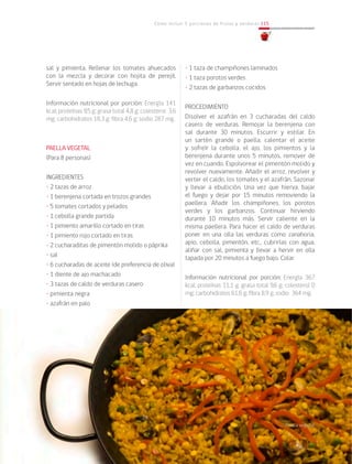 Cómo incluir 5 porciones de frutas y verduras 115
sal y pimienta. Rellenar los tomates ahuecados
con la mezcla y decorar con hojita de perejil.
Servir sentado en hojas de lechuga.
Información nutricional por porción: Energía 141
kcal; proteínas 9,5 g; grasa total 4,8 g; colesterol 3,6
mg; carbohidratos 18,3 g; fibra 4,6 g; sodio 287 mg.
PAELLA VEGETAL
(Para 8 personas)
INGREDIENTES
• 2 tazas de arroz
• 1 berenjena cortada en trozos grandes
• 5 tomates cortados y pelados
• 1 cebolla grande partida
• 1 pimiento amarillo cortado en tiras
• 1 pimiento rojo cortado en tiras
• 2 cucharaditas de pimentón molido o páprika
• sal
• 6 cucharadas de aceite (de preferencia de oliva)
• 1 diente de ajo machacado
• 3 tazas de caldo de verduras casero
• pimienta negra
• azafrán en palo
• 1 taza de champiñones laminados
• 1 taza porotos verdes
• 2 tazas de garbanzos cocidos
PROCEDIMIENTO
Disolver el azafrán en 3 cucharadas del caldo
casero de verduras. Remojar la berenjena con
sal durante 30 minutos. Escurrir y estilar. En
un sartén grande o paella, calentar el aceite
y sofreír la cebolla, el ajo, los pimientos y la
berenjena durante unos 5 minutos, remover de
vez en cuando. Espolvorear el pimentón molido y
revolver nuevamente. Añadir el arroz, revolver y
verter el caldo, los tomates y el azafrán. Sazonar
y llevar a ebullición. Una vez que hierva, bajar
el fuego y dejar por 15 minutos removiendo la
paellera. Añadir los champiñones, los porotos
verdes y los garbanzos. Continuar hirviendo
durante 10 minutos más. Servir caliente en la
misma paellera. Para hacer el caldo de verduras
poner en una olla las verduras como zanahoria,
apio, cebolla, pimentón, etc., cubrirlas con agua,
aliñar con sal, pimienta y llevar a hervir en olla
tapada por 20 minutos a fuego bajo. Colar.
Información nutricional por porción: Energía 367
kcal; proteínas 11,1 g; grasa total 9,6 g; colesterol 0
mg; carbohidratos 61,6 g; fibra 8,9 g; sodio 364 mg.
Paella vegetal
 