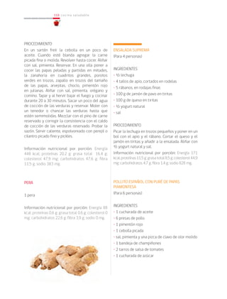 118
118 cocina saludable
PROCEDIMIENTO
En un sartén freír la cebolla en un poco de
aceite. Cuando esté blanda agregar la carne
picada fina o molida. Revolver hasta cocer. Aliñar
con sal, pimienta. Reservar. En una olla poner a
cocer las papas peladas y partidas en mitades,
la zanahoria en cuadritos grandes, porotos
verdes en trozos, zapallo en trozos del tamaño
de las papas, arvejitas, choclo, pimentón rojo
en julianas. Aliñar con sal, pimienta, orégano y
comino. Tapar y al hervir bajar el fuego y cocinar
durante 20 a 30 minutos. Sacar un poco del agua
de cocción de las verduras y reservar. Moler con
un tenedor o chancar las verduras hasta que
estén semimolidas. Mezclar con el pino de carne
reservado y corregir la consistencia con el caldo
de cocción de las verduras reservado. Probar la
sazón. Servir caliente, espolvoreado con perejil o
cilantro picado fino y pickles.
Información nutricional por porción: Energía
448 kcal; proteínas 20,2 g; grasa total 16,4 g;
colesterol 47,9 mg; carbohidratos 47,6 g; fibra
11,5 g; sodio 383 mg.
PERA
1 pera
Información nutricional por porción: Energía 88
kcal; proteínas 0,6 g; grasa total 0,6 g; colesterol 0
mg; carbohidratos 22,6 g; fibra 3,9 g; sodio 0 mg.
ENSALADA SUPREMA
(Para 4 personas)
INGREDIENTES
• ½ lechuga
• 4 tallos de apio, cortados en rodelas
• 5 rábanos, en rodajas finas
• 100 g de jamón de pavo en tiritas
• 100 g de queso en tiritas
• ½ yogurt natural
• sal
PROCEDIMIENTO
Picar la lechuga en trozos pequeños y poner en un
bol con el apio y el rábano. Cortar el queso y el
jamón en tiritas y añadir a la ensalada. Aliñar con
½ yogurt natural y sal.
Información nutricional por porción: Energía 171
kcal;proteínas11,5g;grasatotal8,5g;colesterol44,9
mg; carbohidratos 4,7 g; fibra 1,4 g; sodio 828 mg.
POLLITO ESPAÑOL CON PURÉ DE PAPAS
PIAMONTESA
(Para 6 personas)
INGREDIENTES
• 1 cucharada de aceite
• 6 presas de pollo
• 1 pimentón rojo
• 1 cebolla picada
• sal, pimienta y una pizca de clavo de olor molido
• 1 bandeja de champiñones
• 2 tarros de salsa de tomates
• 1 cucharada de azúcar
 