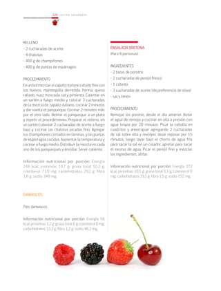 126
126 cocina saludable
RELLENO
• 2 cucharadas de aceite
• 4 chalotas
• 400 g de champiñones
• 400 g de puntas de espárragos
PROCEDIMIENTO
Enunbolmezclarelzapalloitalianoralladofinocon
los huevos, mantequilla derretida, harina, queso
rallado, nuez moscada, sal y pimienta. Calentar en
un sartén a fuego medio y colocar 3 cucharadas
de la mezcla de zapallo italiano, cocinar 2 minutos
y dar vuelta el panqueque. Cocinar 2 minutos más
por el otro lado. Retirar el panqueque a un plato
y repetir el procedimiento. Preparar el relleno, en
un sartén calentar 2 cucharadas de aceite a fuego
bajo y cocinar las chalotas picadas fino. Agregar
los champiñones cortados en láminas, y las puntas
de espárragos cocidas. Aumentar la temperatura y
cocinar a fuego medio. Distribuir la mezcla en cada
uno de los panqueques y enrollar. Servir caliente.
Información nutricional por porción: Energía
249 kcal; proteínas 10,7 g; grasa total 10,2 g;
colesterol 73,9 mg; carbohidratos 29,2 g; fibra
3,8 g; sodio 349 mg.
DAMASCOS
Tres damascos
Información nutricional por porción: Energía 58
kcal; proteínas 1,2 g; grasa total 0 g; colesterol 0 mg;
carbohidratos 13,2 g; fibra 1,2 g; sodio 46.2 mg.
ENSALADA BRETONA
(Para 8 personas)
INGREDIENTES
• 2 tazas de porotos
• 2 cucharadas de perejil fresco
• 1 cebolla
• 3 cucharadas de aceite (de preferencia de oliva)
• sal y limón
PROCEDIMIENTO
Remojar los porotos desde el día anterior. Botar
el agua de remojo y cocinar en olla a presión con
agua limpia por 20 minutos. Picar la cebolla en
cuadritos y amortiguar agregando 2 cucharadas
de sal sobre ella y revolver, dejar reposar por 15
minutos, luego lavar bajo el chorro de agua fría
para sacar la sal en un colador, apretar para sacar
el exceso de agua. Picar el perejil fino y mezclar
los ingredientes, aliñar.
Información nutricional por porción: Energía 172
kcal; proteínas 10,1 g; grasa total 1,1 g; colesterol 0
mg; carbohidratos 29,3 g; fibra 1,5 g; sodio 152 mg.
 