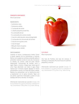 Cómo incluir 5 porciones de frutas y verduras 127
PIMIENTOS GRATINADOS
(Para 6 personas)
INGREDIENTES
• 3 pimientos rojos
• 3 pimientos verdes
• 1 cucharada de aceite
• 1 cebolla pequeña picada fina
• ¼ cucharadita de ají
• ½ cucharadita de comino molido
• 1 taza de caldo de pollo natural desgrasado
• 2 cucharadas de concentrado de tomate
• 1 taza de arroz grano corto
• 1 taza de agua
• 300 g de choclo en grano
• 100 g de queso rallado
PROCEDIMIENTO
Calentar el horno a temperatura media. Cortar
la parte superior de los pimentones y reservar.
Retirar con cuidado las semillas, evitando dañar el
pimentón. Calentar aceite en una olla. Incorporar
la cebolla, ají, comino, caldo de pollo natural
desgrasado, concentrado de tomate, arroz y
agua. Tapar y cocinar a fuego bajo, hasta que el
arroz haya absorbido casi toda el agua. Dejar
reposar por 5 minutos tapado. Agregar el choclo
previamente cocido y la mitad del queso rallado.
Rellene los pimentones con la mezcla de arroz
y espolvorear con el queso restante. Tapar con
las partes superiores reservadas y poner en una
bandeja del horno. Hornear 15 minutos.
Información nutricional por porción: Energía 254
kcal; proteínas 8,1 g; grasa total 6,8 g; colesterol 8,7
mg; carbohidratos 39,0 g; fibra 3,5 g; sodio 208 mg.
TUTI FRUTI
(Para 4 personas)
Una taza de frutillas, una taza de cerezas, 2
naranjasy2manzanas.Picarlasfrutasencuadritos
pequeños y mezclar.
Información nutricional por porción: Energía 72
kcal; proteínas 1,1 g; grasa total 0,7 g; colesterol 0
mg; carbohidratos 17,5 g; fibra 3,1 g; sodio 0,4 mg.
 