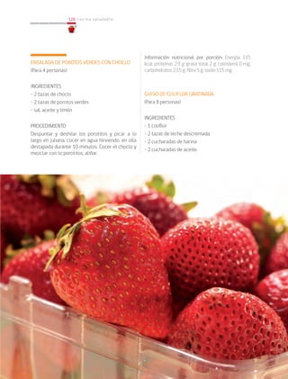 128
128 cocina saludable
ENSALADA DE POROTOS VERDES CON CHOCLO
(Para 4 personas)
INGREDIENTES
• 2 tazas de choclo
• 2 tazas de porotos verdes
• sal, aceite y limón
PROCEDIMIENTO
Despuntar y deshilar los porotitos y picar a lo
largo en juliana, cocer en agua hirviendo, en olla
destapada durante 10 minutos. Cocer el choclo y
mezclar con lo porotitos, aliñar.
Información nutricional por porción: Energía 115
kcal; proteínas 2,9 g; grasa total 2 g; colesterol 0 mg;
carbohidratos 23,5 g; fibra 5 g; sodio 115 mg.
GUISO DE COLIFLOR GRATINADA
(Para 8 personas)
INGREDIENTES
• 1 coliflor
• 2 tazas de leche descremada
• 2 cucharadas de harina
• 2 cucharadas de aceite
 