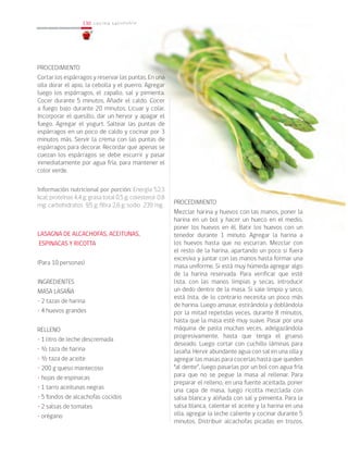 130
130 cocina saludable
PROCEDIMIENTO
Mezclar harina y huevos con las manos, poner la
harina en un bol y hacer un hueco en el medio,
poner los huevos en él. Batir los huevos con un
tenedor durante 1 minuto. Agregar la harina a
los huevos hasta que no escurran. Mezclar con
el resto de la harina, apartando un poco si fuera
excesiva y juntar con las manos hasta formar una
masa uniforme. Si está muy húmeda agregar algo
de la harina reservada. Para verificar que esté
lista, con las manos limpias y secas, introducir
un dedo dentro de la masa. Si sale limpio y seco,
está lista, de lo contrario necesita un poco más
de harina. Luego amasar, estirándola y doblándola
por la mitad repetidas veces, durante 8 minutos,
hasta que la masa esté muy suave. Pasar por una
máquina de pasta muchas veces, adelgazándola
progresivamente, hasta que tenga el grueso
deseado. Luego cortar con cuchillo láminas para
lasaña. Hervir abundante agua con sal en una olla y
agregar las masas para cocerlas hasta que queden
“al dente”, luego pasarlas por un bol con agua fría
para que no se pegue la masa al rellenar. Para
preparar el relleno, en una fuente aceitada, poner
una capa de masa, luego ricotta mezclada con
salsa blanca y aliñada con sal y pimienta. Para la
salsa blanca, calentar el aceite y la harina en una
olla, agregar la leche caliente y cocinar durante 5
minutos. Distribuir alcachofas picadas en trozos.
PROCEDIMIENTO
Cortar los espárragos y reservar las puntas. En una
olla dorar el apio, la cebolla y el puerro. Agregar
luego los espárragos, el zapallo, sal y pimienta.
Cocer durante 5 minutos. Añadir el caldo. Cocer
a fuego bajo durante 20 minutos. Licuar y colar.
Incorporar el quesillo, dar un hervor y apagar el
fuego. Agregar el yogurt. Saltear las puntas de
espárragos en un poco de caldo y cocinar por 3
minutos más. Servir la crema con las puntas de
espárragos para decorar. Recordar que apenas se
cuezan los espárragos se debe escurrir y pasar
inmediatamente por agua fría, para mantener el
color verde.
Información nutricional por porción: Energía 52,3
kcal; proteínas 4,4 g; grasa total 0,5 g; colesterol 0,8
mg; carbohidratos 9,5 g; fibra 2,6 g; sodio 239 mg.
LASAGNA DE ALCACHOFAS, ACEITUNAS,
ESPINACAS Y RICOTTA
(Para 10 personas)
INGREDIENTES
MASA LASAÑA
• 2 tazas de harina
• 4 huevos grandes
RELLENO
• 1 litro de leche descremada
• ½ taza de harina
• ½ taza de aceite
• 200 g queso mantecoso
• hojas de espinacas
• 1 tarro aceitunas negras
• 5 fondos de alcachofas cocidos
• 2 salsas de tomates
• orégano
 
