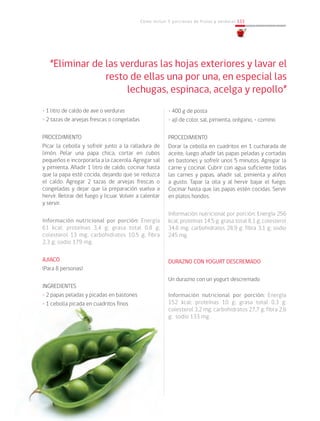 Cómo incluir 5 porciones de frutas y verduras 133
• 1 litro de caldo de ave o verduras
• 2 tazas de arvejas frescas o congeladas
PROCEDIMIENTO
Picar la cebolla y sofreír junto a la ralladura de
limón. Pelar una papa chica, cortar en cubos
pequeños e incorporarla a la cacerola. Agregar sal
y pimienta. Añadir 1 litro de caldo, cocinar hasta
que la papa esté cocida, dejando que se reduzca
el caldo. Agregar 2 tazas de arvejas frescas o
congeladas y dejar que la preparación vuelva a
hervir. Retirar del fuego y licuar. Volver a calentar
y servir.
Información nutricional por porción: Energía
61 kcal; proteínas 3,4 g; grasa total 0,8 g;
colesterol 13 mg; carbohidratos 10,5 g; fibra
2,3 g; sodio 179 mg.
AJIACO
(Para 8 personas)
INGREDIENTES
• 2 papas peladas y picadas en bastones
• 1 cebolla picada en cuadritos finos
• 400 g de posta
• ají de color, sal, pimienta, orégano, • comino
PROCEDIMIENTO
Dorar la cebolla en cuadritos en 1 cucharada de
aceite, luego añadir las papas peladas y cortadas
en bastones y sofreír unos 5 minutos. Agregar la
carne y cocinar. Cubrir con agua suficiente todas
las carnes y papas, añadir sal, pimienta y aliños
a gusto. Tapar la olla y al hervir bajar el fuego.
Cocinar hasta que las papas estén cocidas. Servir
en platos hondos.
Información nutricional por porción: Energía 256
kcal; proteínas 14,5 g; grasa total 8,1 g; colesterol
34,6 mg; carbohidratos 28,9 g; fibra 3,1 g; sodio
245 mg.
DURAZNO CON YOGURT DESCREMADO
Un durazno con un yogurt descremado
Información nutricional por porción: Energía
152 kcal; proteínas 10 g; grasa total 0,3 g;
colesterol 3,2 mg; carbohidratos 27,7 g; fibra 2,6
g; sodio 133 mg.
“Eliminar de las verduras las hojas exteriores y lavar el
resto de ellas una por una, en especial las
lechugas, espinaca, acelga y repollo”
 