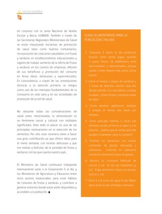 cocina saludable14
en conjunto con la Junta Nacional de Auxilio
Escolar y Becas (JUNAEB). También a través de
las Secretarías Regionales Ministeriales de Salud
se están impulsando iniciativas de promoción
de salud, tales como huertos comunitarios,
incorporación de colaciones saludables con frutas
y verduras en establecimientos educacionales y
lugares de trabajo, aumento de la oferta de frutas
y verduras en los casinos de empresas, difusión
de sus beneficios y promoción del consumo
en ferias libres, almacenes y supermercados.
En concordancia, a través de las orientaciones
técnicas a la atención primaria, se integra
como uno de los mensajes fundamentales de la
consejería en vida sana y en las actividades de
promoción de la red de salud.
No obstante todas las consideraciones de
salud antes mencionadas, la alimentación es
un fenómeno social y cultural con múltiples
significados. Ante todo el placer es una de las
principales motivaciones en la selección de los
alimentos. Por ello, este recetario viene a hacer
una gran contribución ya que ofrece ideas para
el menú semanal, con recetas deliciosas y que
nos invitan a disfrutar de la variedad de frutas y
verduras con las que cuenta nuestro país.
El Ministerio de Salud continuará trabajando
intensamente junto a la Corporación 5 al día, y
los Ministerios de Agricultura y Educación entre
otros actores involucrados, para crear hábitos
de consumo de frutas y verduras, y contribuir a
generar entornos donde estas estén disponibles y
accesibles a la población.
GUÍAS ALIMENTARIAS PARA LA
POBLACIÓN CHILENA
1. Consume 3 veces al día productos
lácteos como leche, yogur, quesillo
o queso fresco, de preferencia semi
descremados o descremados, porque
ayuda a tener huesos más sanos ¡Toma
Leche!
2. Come al menos 2 platos de verduras y
3 frutas de distintos colores cada día.
Sácale partido a la naturaleza y cultiva
tu salud. ¡Come frutas y verduras todos
los días!
3. Come porotos, garbanzos, lentejas
o arvejas al menos dos veces por
semana.
4. Come pescado mínimo 2 veces por
semana, cocido, al horno, al vapor o a la
plancha, ¿Sabías que al comer pescado
ayudas a mantener sano tu corazón?
5. Prefiere los alimentos con menor
contenido de grasas saturadas y
colesterol. Controlo mi colesterol
comiendo alimentos bajos en grasas.
6. Reduce tu consumo habitual de
azúcar y sal. Yo leo las etiquetas ¿y
tú?. Elige alimentos bajos en grasas,
azúcar y sal.
7. Toma 6 a 8 vasos de agua al día. Beber
agua quita la sed, protege y renueva.
 