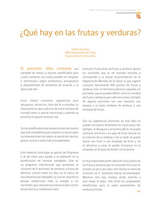 Cómo incluir 5 porciones de frutas y verduras 15
¿Qué hay en las frutas y verduras?
Isabel Zacarías.
INTA Universidad de Chile,
Corporación 5 al día Chile.
El presente libro contiene una
variedad de menús y recetas planificadas para
cuatro semanas, los cuales pueden ser elegidos
o distribuidos según preferencia, presupuesto
y disponibilidad de alimentos de acuerdo a la
época del año.
Estos menús contienen sugerencias para
desayunos, almuerzos, hora del té y comidas. Lo
interesante es que cada uno de estos tiempos de
comida tiene su aporte nutricional y además se
presenta el aporte total por día.
Se han planificado estas preparaciones de manera
queseansaludablesyquecumplanconlasactuales
recomendaciones de reducir el aporte de calorías,
grasas, azúcar y sodio (sal) principalmente.
Este material constituye un aporte del Programa
5 al día Chile, para ayudar a la población en la
planificación de minutas saludables. Este es
un programa internacional que promueve el
consumo de 5 porciones de verduras y frutas de
distintos colores todos los días, en el marco de
una alimentación saludable, la cual se caracteriza
porque proporciona toda la energía y los
nutrientes que cada persona necesita para crecer,
desarrollarse y mantenerse sano.
Consumir 5 porciones de frutas y verduras aporta
los nutrientes que el ser humano necesita y
corresponde a la actual recomendación de la
Organización Mundial de la Salud, la que sugiere
consumir diariamente 400 gramos de frutas y
verduras. Esto, en términos prácticos, equivale a 5
porciones, que se pueden definir como la cantidad
de frutas o verduras que cabe en la mano. Ejemplo
de algunas porciones son: una manzana, una
naranja o un plato mediano de verduras o una
ensalada de frutas.
Con las sugerencias presentes en este libro se
pueden incorporar fácilmente las 5 porciones. Por
ejemplo, al desayuno y en la hora del té, se puede
consumir una fruta o un jugo de fruta natural, en
la colación de la mañana o de la tarde se puede
incluir una fruta o una ensalada de fruta y, en
el almuerzo y cena, se puede incorporar en la
ensalada, en el plato de fondo o en el postre.
Es muy importante poner atención a los colores de
las frutas y verduras que se consumen. El incluir en
el plato un poco de cada color facilita la tarea de
consumir las 5 porciones diarias recomendadas.
Mientras más rojo, naranjo, verde, amarillo y
azul tenga el plato, más serán las propiedades
beneficiosas para la salud provenientes de
verduras y frutas.
g
 