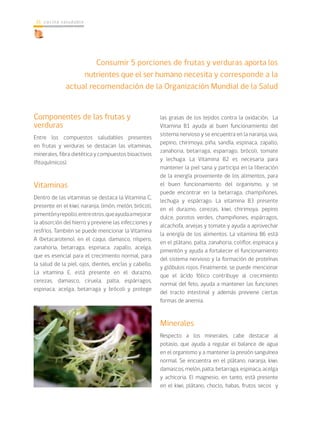 cocina saludable16
Consumir 5 porciones de frutas y verduras aporta los
nutrientes que el ser humano necesita y corresponde a la
actual recomendación de la Organización Mundial de la Salud
Componentes de las frutas y
verduras
Entre los compuestos saludables presentes
en frutas y verduras se destacan las vitaminas,
minerales, fibra dietética y compuestos bioactivos
(fitoquímicos).
Vitaminas
Dentro de las vitaminas se destaca la Vitamina C,
presente en el kiwi, naranja, limón, melón, brócoli,
pimentónyrepollo,entreotros,queayudaamejorar
la absorción del hierro y previene las infecciones y
resfríos. También se puede mencionar la Vitamina
A (betacaroteno), en el caqui, damasco, níspero,
zanahoria, betarraga, espinaca, zapallo, acelga,
que es esencial para el crecimiento normal, para
la salud de la piel, ojos, dientes, encías y cabello.
La vitamina E, está presente en el durazno,
cerezas, damasco, ciruela, palta, espárragos,
espinaca, acelga, betarraga y brócoli y protege
las grasas de los tejidos contra la oxidación. La
Vitamina B1 ayuda al buen funcionamiento del
sistema nervioso y se encuentra en la naranja, uva,
pepino, chirimoya, piña, sandía, espinaca, zapallo,
zanahoria, betarraga, esparrago, brócoli, tomate
y lechuga. La Vitamina B2 es necesaria para
mantener la piel sana y participa en la liberación
de la energía proveniente de los alimentos, para
el buen funcionamiento del organismo, y se
puede encontrar en la betarraga, champiñones,
lechuga y espárrago. La vitamina B3 presente
en el durazno, cerezas, kiwi, chirimoya, pepino
dulce, porotos verdes, champiñones, espárragos,
alcachofa, arvejas y tomate y ayuda a aprovechar
la energía de los alimentos. La vitamina B6 está
en el plátano, palta, zanahoria, coliflor, espinaca y
pimentón y ayuda a fortalecer el funcionamiento
del sistema nervioso y la formación de proteínas
y glóbulos rojos. Finalmente, se puede mencionar
que el ácido fólico contribuye al crecimiento
normal del feto, ayuda a mantener las funciones
del tracto intestinal y además previene ciertas
formas de anemia.
Minerales
Respecto a los minerales, cabe destacar al
potasio, que ayuda a regular el balance de agua
en el organismo y a mantener la presión sanguínea
normal. Se encuentra en el plátano, naranja, kiwi,
damascos, melón, palta, betarraga, espinaca, acelga
y achicoria. El magnesio, en tanto, está presente
en el kiwi, plátano, choclo, habas, frutos secos y
 