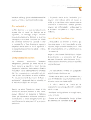 Cómo incluir 5 porciones de frutas y verduras 17
hortalizas verdes y ayuda al funcionamiento del
sistema nervioso y a la utilización de la energía.
Fibra dietética
La fibra dietética es la parte de todo alimento
vegetal que no puede ser digerida por el
organismo. Sin embargo, cumple funciones
importantes, tales como disminuir la absorción
de la glucosa, contribuir a disminuir los niveles
de colesterol, aumentar la saciedad y evitar
la constipación. La fibra dietética se encuentra
en general en las verduras, frutas, legumbres y
cerealesintegralescomoavena,cebadaocenteno,
principalmente.
Compuestos bioactivos
Los diferentes compuestos bioactivos
(fitoquímicos), presentes en forma natural en
frutas, verduras y legumbres, tienen diversas
propiedades saludables. Por lo tanto, un alimento
no sustituye a otro, deben combinarse durante el
día. Estos compuestos son responsables del color
característico de cada uno de estos alimentos.
Por ello, se recomienda 5 porciones de frutas y
verduras de 5 colores cada día y en lo posible en
el plato incluir un poco de cada color.
Algunos de estos fitoquímicos tienen acción
antioxidante, es decir, previenen el daño celular,
porque estabilizan los “oxidantes” o “radicales
libres” que naturalmente se forman en nuestro
cuerpo cuando se utiliza el oxígeno, función que
también tienen las vitaminas C, E y carotenos,
entre otros.
El organismo utiliza estos compuestos para
prevenir enfermedades como el cáncer, al
inhibir la formación de sustancias cancerígenas
y favorecer su eliminación. También permiten
prevenir las enfermedades cardiovasculares,
al proteger a los lípidos en la sangre contra la
oxidación.
Inocuidad de los alimentos
La inocuidad de los alimentos se refiere a que
estos sean sanos, es decir, que ayuden a evitar
todos los riesgos que sean nocivos para la salud
del consumidor, tanto por su calidad nutricional
como sanitaria.
Respecto a esto, se debe mencionar que la higiene
de los alimentos es un componente clave de una
alimentación sana. Por ello, al consumir frutas y
verduras se debe tener en cuentas las siguientes
recomendaciones:
• Lavar bien las frutas y verduras con agua potable
antes de prepararlas o comerlas.
• Eliminar de las verduras las hojas exteriores y
lavar el resto de ellas una por una, en especial, las
lechugas, espinaca, acelga y repollo.
• Al utilizar cáscaras de cítricos en las
preparaciones (ejemplo, agua de limón), escobillar
bien la cáscara.
• Almacenar frutas y verduras en un lugar fresco,
seco y ventilado.
• Separar en el refrigerador las frutas y verduras
de las carnes, aves y pescados crudos.
 
