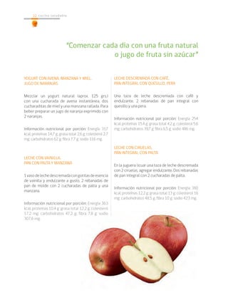 22 cocina saludable22
YOGURT CON AVENA, MANZANA Y MIEL,
JUGO DE NARANJAS
Mezclar un yogurt natural (aprox. 125 grs.)
con una cucharada de avena instantánea, dos
cucharaditas de miel y una manzana rallada. Para
beber preparar un jugo de naranja exprimido con
2 naranjas.
Información nutricional por porción: Energía 317
kcal; proteínas 14,7 g; grasa total 2,6 g; colesterol 2,7
mg; carbohidratos 62 g; fibra 7,7 g; sodio 116 mg.
LECHE CON VAINILLA,
PAN CON PALTA Y MANZANA
1vasodelechedescremadacongotitasdeesencia
de vainilla y endulzante a gusto, 2 rebanadas de
pan de molde con 2 cucharadas de palta y una
manzana.
Información nutricional por porción: Energía 363
kcal; proteínas 10,4 g; grasa total 12,2 g; colesterol
17,2 mg; carbohidratos 47,2 g; fibra 7,8 g; sodio
307,6 mg.
LECHE DESCREMADA CON CAFÉ,
PAN INTEGRAL CON QUESILLO, PERA
Una taza de leche descremada con café y
endulzante, 2 rebanadas de pan integral con
quesillo y una pera.
Información nutricional por porción: Energía 254
kcal; proteínas 15,4 g; grasa total 4,2 g; colesterol 5,6
mg; carbohidratos 39,7 g; fibra 6,5 g; sodio 486 mg.
LECHE CON CIRUELAS,
PAN INTEGRAL CON PALTA
En la juguera licuar una taza de leche descremada
con 2 ciruelas, agregar endulzante. Dos rebanadas
de pan integral con 2 cucharadas de palta.
Información nutricional por porción: Energía 380
kcal; proteínas 12,2 g; grasa total 13 g; colesterol 16
mg; carbohidratos 48,5 g; fibra 10 g; sodio 423 mg.
“Comenzar cada día con una fruta natural
o jugo de fruta sin azúcar”
 