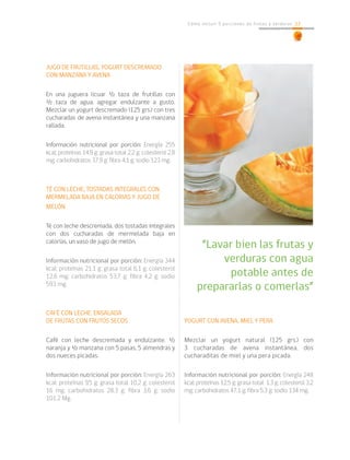 23Cómo incluir 5 porciones de frutas y verduras 23
JUGO DE FRUTILLAS, YOGURT DESCREMADO
CON MANZANA Y AVENA
En una juguera licuar ½ taza de frutillas con
½ taza de agua, agregar endulzante a gusto.
Mezclar un yogurt descremado (125 grs.) con tres
cucharadas de avena instantánea y una manzana
rallada.
Información nutricional por porción: Energía 255
kcal; proteínas 14.9 g; grasa total 2,2 g; colesterol 2,8
mg; carbohidratos 37,9 g; fibra 4,1 g; sodio 123 mg.
TÉ CON LECHE, TOSTADAS INTEGRALES CON
MERMELADA BAJA EN CALORIAS Y JUGO DE
MELÓN
Té con leche descremada, dos tostadas integrales
con dos cucharadas de mermelada baja en
calorías, un vaso de jugo de melón.
Información nutricional por porción: Energía 344
kcal; proteínas 21,1 g; grasa total 6,1 g; colesterol
12,6 mg; carbohidratos 53,7 g; fibra 4,2 g; sodio
593 mg.
CAFÉ CON LECHE, ENSALADA
DE FRUTAS CON FRUTOS SECOS
Café con leche descremada y endulzante. ½
naranja y ½ manzana con 5 pasas, 5 almendras y
dos nueces picadas.
Información nutricional por porción: Energía 263
kcal; proteínas 9,5 g; grasa total 10,2 g; colesterol
16 mg; carbohidratos 28.3 g; fibra 3,6 g; sodio
101.2 Mg.
YOGURT CON AVENA, MIEL Y PERA
Mezclar un yogurt natural (125 grs.) con
3 cucharadas de avena instantánea, dos
cucharaditas de miel y una pera picada.
Información nutricional por porción: Energía 248
kcal; proteínas 12,5 g; grasa total 1,3 g; colesterol 3,2
mg; carbohidratos 47,1 g; fibra 5,3 g; sodio 134 mg.
“Lavar bien las frutas y
verduras con agua
potable antes de
prepararlas o comerlas”
 