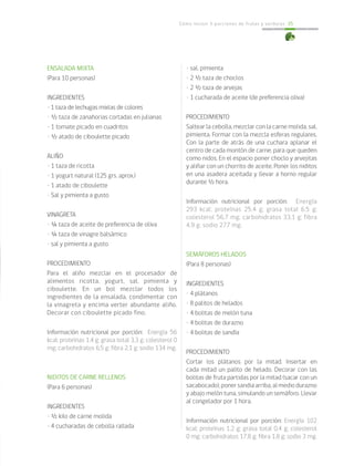Cómo incluir 5 porciones de frutas y verduras 35
ENSALADA MIXTA
(Para 10 personas)
INGREDIENTES
• 1 taza de lechugas mixtas de colores
• ½ taza de zanahorias cortadas en julianas
• 1 tomate picado en cuadritos
• ½ atado de ciboulette picado
ALIÑO
• 1 taza de ricotta
• 1 yogurt natural (125 grs. aprox.)
• 1 atado de ciboulette
• Sal y pimienta a gusto
VINAGRETA
• ¼ taza de aceite de preferencia de oliva
• ¼ taza de vinagre balsámico
• sal y pimienta a gusto
PROCEDIMIENTO
Para el aliño mezclar en el procesador de
alimentos ricotta, yogurt, sal, pimienta y
ciboulette. En un bol mezclar todos los
ingredientes de la ensalada, condimentar con
la vinagreta y encima verter abundante aliño.
Decorar con ciboulette picado fino.	
				
Información nutricional por porción: Energía 56
kcal; proteínas 1,4 g; grasa total 3,3 g; colesterol 0
mg; carbohidratos 6,5 g; fibra 2,1 g; sodio 134 mg.
NIDITOS DE CARNE RELLENOS
(Para 6 personas)
INGREDIENTES
• ½ kilo de carne molida
• 4 cucharadas de cebolla rallada
• sal, pimienta
• 2 ½ taza de choclos
• 2 ½ taza de arvejas
• 1 cucharada de aceite (de preferencia oliva)
PROCEDIMIENTO
Saltear la cebolla, mezclar con la carne molida, sal,
pimienta. Formar con la mezcla esferas regulares.
Con la parte de atrás de una cuchara aplanar el
centro de cada montón de carne, para que queden
como nidos. En el espacio poner choclo y arvejitas
y aliñar con un chorrito de aceite. Poner los niditos
en una asadera aceitada y llevar a horno regular
durante ½ hora.
Información nutricional por porción: Energía
293 kcal; proteínas 25,4 g; grasa total 6,5 g;
colesterol 56,7 mg; carbohidratos 33,1 g; fibra
4,9 g; sodio 277 mg.
SEMÁFOROS HELADOS
(Para 8 personas)
INGREDIENTES
• 4 plátanos
• 8 palitos de helados
• 4 bolitas de melón tuna
• 4 bolitas de durazno
• 4 bolitas de sandía
PROCEDIMIENTO
Cortar los plátanos por la mitad. Insertar en
cada mitad un palito de helado. Decorar con las
bolitas de fruta partidas por la mitad (sacar con un
sacabocado),ponersandiaarriba,almediodurazno
y abajo melón tuna, simulando un semáforo. Llevar
al congelador por 1 hora.
Información nutricional por porción: Energía 102
kcal; proteínas 1,2 g; grasa total 0,4 g; colesterol
0 mg; carbohidratos 17,8 g; fibra 1,8 g; sodio 3 mg.
 