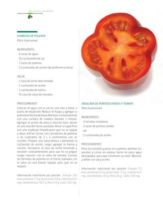 cocina saludable36
FORMITAS DE POLENTA
(Para 6 personas)
INGREDIENTES
• 6 tazas de agua
• ½ cucharadita de sal
• 2 tazas de polenta
• 2 cucharadas de aceite (de preferencia oliva)
SALSA
• 1 taza de leche descremada
• 1 cucharada de aceite
• 1 cucharada de harina
• ½ taza de salsa de tomates
PROCEDIMIENTO
Colocar el agua con la sal en una olla y llevar a
punto de ebullición. Reducir el fuego y agregar la
polentaenformadelluvia.Revolvercontinuamente
con una cuchara de madera durante 1 minuto.
Agregar el aceite de oliva y mezclar bien. Verter
en una lata del horno aceitada. Alisar la superficie
con una espátula mojada para que no se pegue
y dejar enfriar. Cortar con cortadores de galletas
o en cuadrados de 2 x 2 centímetros con un
cuchillo. Prepare una salsa blanca, calentando la
cucharada de aceite, luego agregar la harina y
cocinar, incorporar la taza de leche hirviendo y
revolver constantemente para que no se pegue.
Luego mezclar con la salsa de tomate. Cocinar
las formitas de polenta en el horno, bañadas con
la salsa en una fuente tapada, para que no se
sequen.
Información nutricional por porción: Energía 241
kcal; proteínas 7,9 g; grasa total 5,8 g; colesterol 6,5
mg; carbohidratos 40,7 g; fibra 5,9 g; sodio 342 mg.
ENSALADA DE POROTOS VERDES Y TOMATE
(Para 6 personas)
INGREDIENTES
• 3 tomates medianos
• 2 tazas de porotos verdes
• sal
• 2 cucharadas de aceite
PROCEDIMIENTO
Pelar los tomates y picar en cuadritos, deshilar los
porotos y cortar en juliana, hervir en poca agua
destapados, para que conserven su color. Mezclar
y aliñar con sal y aceite.
Información nutricional por porción: Energía 53
kcal; proteínas 0,3 g; grasa total 3,3 g; colesterol 0
mg; carbohidratos 4,6 g; fibra 0,6 g; sodio 339 mg.
 