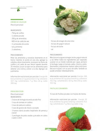 cocina saludable38
CREMA DE COLIFLOR
(Para 6 personas)
INGREDIENTES
• 750 g de coliflor
• 1 cebolla picada
• 200 g de almendras
• 800 ml de caldo de ave
• 3 cucharadas de aceite
• sal y pimienta
• 2 cebollines
PROCEDIMIENTO
Pelar las almendras y tostarlas levemente en el
horno. Calentar el aceite en una olla, agregar la
cebolla y dorar levemente, incorpore las flores de
coliflor y el caldo de ave. Hervir tapado durante
25 minutos. Licuar la sopa con las almendras para
obtener una crema y volver a la olla. Agregar sal
y pimienta.
Información nutricional por porción: Energía 66
kcal; proteínas 2,7 g; grasa total 3,7 g; colesterol
18,7 mg; carbohidratos 7 g; fibra 2,6 g; sodio
200 mg.
ENSALADA COOB
(Para 6 personas)
INGREDIENTES
• 2 tazas de lechuga escarola picada fina
• 1 taza de tomate en cubitos
• 1 taza de palta en cubitos
• 1 taza de granos de choclo cocinado
• 3 huevos duros picados (separados de yemas y
claras)
• 2 pechugas de pollo asadas y picadas en cubos
o pavo o atún.
• ¼ taza de vinagre de vino tinto
• ¼ taza de yogurt natural
• ¼ taza de leche
• sal
PROCEDIMIENTO
Mezclarenlajugueravinagre,leche,yogurtnatural
y sal. Aliñar todos los ingredientes por separado
y poner en un molde redondo por capas, primero
la lechuga, luego el tomate, palta, choclo y pollo.
Desmoldar y espolvorear huevos sobre esta torre.
Decorar el plato con un poco de aliño. También se
puede amoldar individualmente.
Información nutricional por porción: Energía 189
kcal; proteínas 18,1 g; grasa total 9,1 g; colesterol
70,3 mg; carbohidratos 10,4 g; fibra 4,8 g; sodio
332 mg.
FRUTILLAS CON MENTA
½ taza de frutillas picadas con hojitas de menta.
Información nutricional por porción: Energía 30
kcal; proteínas 0 g; grasa total 0 g; colesterol 70,3
mg; carbohidratos 7 g; fibra 2 g; sodio 1 mg.
 