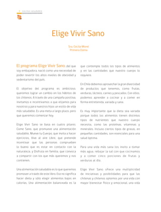 cocina saludable4
El programa Elige Vivir Sano, del que
soy embajadora, nació como una necesidad de
poder revertir los altos niveles de obesidad y
sedentarismo del país.
El objetivo del programa es ambicioso,
queremos lograr un cambio en los hábitos de
los chilenos. A través de una campaña positiva,
invitamos e incentivamos a que elijamos para
nosotros y para nuestros hijos un estilo de vida
más saludable. Es una meta a largo plazo, pero
que queremos comenzar hoy.
Elige Vivir Sano se basa en cuatro pilares:
Come Sano, que promueve una alimentación
saludable, Mueve tu Cuerpo, que invita a hacer
ejercicios, Vive al aire Libre, que pretende
incentivar que las personas comprueben
lo bueno que es estar en contacto con la
naturaleza, y Disfruta en familia, que convoca
a compartir con los que más queremos y nos
contienen.
Una alimentación saludable es lo que queremos
promover a través de este libro. Eso no significa
hacer dieta y sólo elegir alimentos bajos en
calorías. Una alimentación balanceada es la
Elige Vivir Sano
que contemple todos los tipos de alimentos
y en las cantidades que nuestro cuerpo lo
requiere.
En Chile debemos aprovechar la gran diversidad
de productos que tenemos, como frutas,
verduras, lácteos, carnes y pescados. Con ellos,
podemos aprender a cocinar y a comer en
forma entretenida, variada y sana.
Es muy importante que la dieta sea variada
porque todos los alimentos tienen distintos
tipos de nutrientes que nuestro cuerpo
necesita, como las proteínas, vitaminas y
minerales. Incluso ciertos tipos de grasas, en
pequeñas cantidades, son esenciales para una
salud óptima.
Para una vida más sana los invito a tomar
más agua, rebajar la sal con que cocinamos
y a comer cinco porciones de frutas y
verduras al día.
Elige Vivir Sano ofrece una multiplicidad
de iniciativas y posibilidades para que las
chilenas y chilenos optemos por una vida con
mayor bienestar físico y emocional, una vida
Sra. Cecila Morel
Primera Dama
 