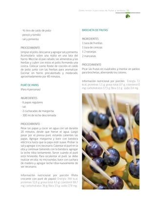 Cómo incluir 5 porciones de frutas y verduras 51
• ½ litro de caldo de pollo
• perejil y tomillo
• sal y pimienta
PROCEDIMIENTO
Limpiarelpollo,descueraryagregarsalypimienta.
Acomodarlo sobre una rejilla en una lata del
horno. Mezclar el pan rallado, las almendras y las
hierbas y cubrir con estos el pollo formando una
costra. Colocar como fondo de cocción el caldo
de pollo junto con las hierbas para aromatizar.
Cocinar en horno precalentado y moderado,
aproximadamente por 40 minutos.
PURÉ DE PAPAS
(Para 4 personas)
INGREDIENTES
• 6 papas regulares
• sal
• 2 cucharadas de margarina
• 300 ml de leche descremada
PROCEDIMIENTO
Pelar las papas y cocer en agua con sal durante
20 minutos, desde que hierve el agua. Luego
pasar por el prensa puré, estando calientes las
papas. Agregar margarina y batir con batidora
eléctrica hasta que la papa esté suave. Probar la
sal y agregar si es necesario. Calentar el puré en la
olla y continuar batiendo con la batidora, agregar
la leche tibia lentamente. Servir cuando el puré
está hirviendo. Para recalentar el puré, se debe
realizar en olla, no microondas, batir con cuchara
de madera y agregar leche tibia nuevamente de
ser necesario.
Información nutricional por porción (Pollo
crocante con puré de papas): Energía 348 kcal;
proteínas 32,8 g; grasa total 8,3 g; colesterol 88,7
mg; carbohidratos 36 g; fibra 3,5 g; sodio 378 mg.
BROCHETA DE FRUTAS
INGREDIENTES
1 taza de frutillas
1 taza de cerezas
1 2 naranjas
2 manzanas.
PROCEDIMIENTO
Picar las frutas en cuadrados y montar en palitos
para brochetas, alternando los colores.
Información nutricional por porción: Energía 72
kcal; proteínas 1,1 g; grasa total 0,7 g; colesterol 0
mg; carbohidratos 17,5 g; fibra 3,1 g; sodio 0,4 mg.
 