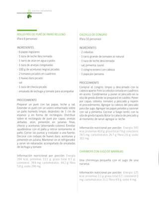 cocina saludable52
ROLLO FRÍO DE PURÉ DE PAPAS RELLENO
(Para 8 personas)
INGREDIENTES
• 6 papas regulares
• 1 taza de leche descremada
• 1 tarro de atún en agua o pollo
• 1 taza de arvejas congeladas
• 100 g de aceitunas negras picadas
• 2 tomates picados en cuadritos
• 1 huevo duro picado
• sal
• 1 taza de choclo picado
• ensalada de lechuga y tomate para acompañar
PROCEDIMIENTO
Preparar un puré con las papas, leche y sal.
Extender el puré con un uslero enharinado sobre
un paño húmedo limpio, dejándolo de 1 cm de
espesor y en forma de rectángulo. Distribuir
sobre el rectángulo de puré por capas, arvejas
aliñadas, atún, pimentón en julianas finas,
choclo y aceitunas (alternando colores). Enrollar
ayudándose con el paño y retirar lentamente el
paño. Cortar las puntas y trasladar a una fuente.
Decorar con rodajas de huevo duro, aceitunas y
pimentón en juliana. Mantener en el refrigerador
y servir en rebanadas acompañado de ensaladas
de lechuga y tomate.
Información nutricional por porción: Energía
294 kcal; proteínas 13,1 g; grasa total 8,3 g;
colesterol 39,4 mg; carbohidratos 44,2 g; fibra
5,8 g; sodio 298 mg.
CALDILLO DE CONGRIO
(Para 10 personas)
INGREDIENTES
• 2 cebollas
• 1 tarro grande de tomates al natural
• 1 taza de leche descremada
• sal, pimienta, laurel
• 1 congrio entero con cabeza
• 1 papa por persona
PROCEDIMIENTO
Comprar el congrio, limpio y descamado con la
cabeza aparte. Freír la cebolla cortada en cuadritos
en aceite. Condimentar y poner el pescado en la
olla de greda donde se preparará el caldillo. Poner
por capas, cebolla, tomates y pescado y repetir
el procedimiento. Agregar la cabeza del pescado
para dar jugo. Agregar las papas peladas y sazonar
con sal y pimienta. Cocinar a fuego lento, con la
olla de greda tapada. Botar la cabeza de pescado y
al momento de servir agregar la leche.
Información nutricional por porción: Energía 343
kcal; proteínas 40,8 g; grasa total 7,6 g; colesterol
78,5 mg; carbohidratos 26,7 g; fibra 2,6 g; sodio
302 mg.
CHIRIMOYA CON JUGO DE NARANJAS
Una chirimoya pequeña con el jugo de una
naranja.
Información nutricional por porción: Energía 125
kcal; proteínas 2,2 g; grasa total 0,7; colesterol 0
mg; carbohidratos 31,1; fibra 4,9 g; sodio 4 mg.
 
