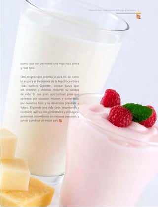 Cómo incluir 5 porciones de frutas y verduras 5
buena que nos permitirá una vida más plena
y más feliz.
Este programa es prioritario para mí, así como
lo es para el Presidente de la República y para
todo nuestro Gobierno, porque busca que
los chilenos y chilenas mejoren su calidad
de vida. Es una gran oportunidad para que
optemos por nosotros mismos y sobre todo
por nuestros hijos y su desarrollo presente y
futuro. Eligiendo una vida sana, respetando y
cuidando nuestra integridad física y sicológica,
podremos convertirnos en mejores personas, y
juntos construir un mejor país.
Cómo incluir 5 porciones de frutas y verduras 5
 