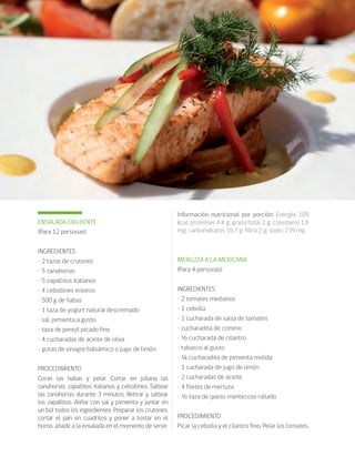 cocina saludable70
ENSALADA CRUJIENTE
(Para 12 personas)
INGREDIENTES
• 2 tazas de crutones
• 5 zanahorias
• 5 zapallitos italianos
• 4 cebollines enteros
• 500 g de habas
• 1 taza de yogurt natural descremado
• sal, pimienta a gusto
• taza de perejil picado fino
• 4 cucharadas de aceite de oliva
• gotas de vinagre balsámico o jugo de limón
PROCEDIMIENTO
Cocer las habas y pelar. Cortar en juliana las
zanahorias, zapallitos italianos y cebollines. Saltear
las zanahorias durante 3 minutos. Retirar y saltear
los zapallitos. Aliñar con sal y pimienta y juntar en
un bol todos los ingredientes. Preparar los crutones,
cortar el pan en cuadritos y poner a tostar en el
horno, añadir a la ensalada en el momento de servir.
Información nutricional por porción: Energía 109
kcal; proteínas 4,4 g; grasa total 2 g; colesterol 1,8
mg; carbohidratos 16,7 g; fibra 2 g; sodio 239 mg.
MERLUZA A LA MEXICANA
(Para 4 personas)
INGREDIENTES
• 2 tomates medianos
• 1 cebolla
• 1 cucharada de salsa de tomates
• cucharadita de comino
• ½ cucharada de cilantro
• tabasco al gusto
• ¼ cucharadita de pimienta molida
• 1 cucharada de jugo de limón
• 2 cucharadas de aceite
• 4 filetes de merluza
• ½ taza de queso mantecoso rallado
PROCEDIMIENTO
Picar la cebolla y el cilantro fino. Pelar los tomates,
 