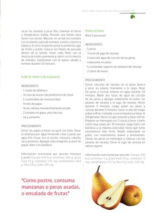 Cómo incluir 5 porciones de frutas y verduras 71
sacar las semillas y picar fino. Calentar el horno
a temperatura media. Pincelar una fuente para
horno con aceite. Mezclar en un bol los tomates
con la cebolla, salsa de tomates, comino, cilantro y
tabasco. En otro recipiente juntar la pimienta, jugo
de limón y aceite. Colocar los filetes de pescado
dentro de la fuente. Untar cada filete con la
mezcla de limón y pimienta y cubrir con la mezcla
de tomates. Espolvorear con el queso rallado y
hornear durante 15 minutos.	
PURÉ DE PAPAS CON ALBAHACA
INGREDIENTES
• 1 atado de albahaca
• ½ taza de aceite (de preferencia de oliva)
• 1 cucharadita de mostaza dijon
• ½ kilo de papas
• ¼ de cebolla morada finamente picada
• 2 tomates en gajos, para decorar.
• sal y pimienta
PROCEDIMIENTO
Cocer las papas y hacer un puré con ellas. Pasar
la albahaca por agua hirviendo, colar y pasar por
agua fría, licuar con el aceite, mostaza, cebolla,
sal y pimienta. Agregar esta vinagreta al puré de
papas. Batir con batidora.
Información nutricional por porción (merluza
y puré): Energía 424 kcal; proteínas 36,6 g; grasa
total 14 g; colesterol 136 mg; carbohidratos 40,9
g; fibra 5,8 g; sodio 385 mg.
“Como postre, consuma
manzanas o peras asadas,
o ensalada de frutas”
		
PERAS ASTORIA
(Para 5 personas)
INGREDIENTES
• 5 peras
• 3 tazas de jugo de naranja
• 2 tazas del agua de cocción de las peras
• endulzante en polvo
• 5 cucharadas soperas de ralladura de naranja
• 2 claras de huevo
PROCEDIMIENTO
Cortar cáscaras de naranja sin la parte blanca
y picar en juliana, finamente a lo largo. Pelar
las peras y cocinar enteras en agua durante 10
minutos. Medir dos tazas de agua de cocción
de las peras y agregar endulzante en polvo, las
julianas de naranja y el jugo de naranja. Hervir
durante 5 minutos. Luego poner las peras y
cocinar durante 5 minutos. Sacar la olla del fuego
y deje enfriar, trasladar a una compotera y llevar al
refrigerador. Hervir el jugo restante y dejar enfriar.
Preparar un merengue con 2 claras y llevar a baño
maría muy suave por 30 minutos, luego batir con
batidora a la máxima velocidad, hasta que tome
consistencia más firme. Añadir endulzante en
polvo, con movimientos suaves y envolventes.
Sentar las peras en merengue y salpicar con las
julianas de naranja. Servir el jugo de naranja en
salsera aparte.
Información nutricional por porción: Energía 146
kcal; proteínas 3 g; grasa total 0,8 g; colesterol 0
mg; carbohidratos 34,7 g; fibra 4 g; sodio 23,8 mg.
 