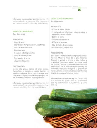 Cómo incluir 5 porciones de frutas y verduras 77
Información nutricional por porción: Energía 126
kcal; proteínas 0,1 g; grasa total 8,2 g; colesterol 0
mg; carbohidratos 10,2 g; fibra 4 g; sodio 345 mg.
ARROZ CON CHAMPIÑONES
(Para 4 personas)
INGREDIENTES
• 1 taza de arroz
• 1 bandeja de champiñones cortados finitos
• 1 taza de arvejas cocidas
• 3 tazas de agua
• ½ taza de cebolla picada fina
• 1 taza de tomate picado
• 2 cucharadas de aceite
• sal y pimienta a gusto
PROCEDIMIENTO
En una olla grande saltear el arroz, tomate,
champiñones y cebolla en aceite durante 10
minutos, revolver de vez en cuando. Agregar agua,
salypimientaagusto,mezclarbien,taparycocinar
por 30 minutos, añadir las arvejas y revolver.
Información nutricional por porción: Energía 234
kcal; proteínas 5 g; grasa total 5 g; colesterol 0 mg;
carbohidratos 39,6 g; fibra 2 g; sodio 232,4 mg.
CREMA DE PIÑA Y ALMENDRAS
(Para 6 personas)
INGREDIENTES
• 600 ml de yogurt de piña
• 1 cucharada de gelatina en polvo sin sabor o
sabor piña bajo en calorías
• 100 ml de crema
• 3 cucharadas de azúcar
• 400 g de piña natural
• 30 g de filetes de almendras
• hojas de menta para decorar
	
PROCEDIMIENTO
Batir crema a punto de chantilly. Agregar el azúcar.
Reservar. Moler la mitad de la piña. Reservar.
Mezclar el yogurt, la crema, la piña molida y
la gelatina disuelta en agua y entibiada en el
microondas. Distribuir la crema en copas de postre
alternándola con el resto de la piña picada y las
almendras fileteadas. Refrigerar la preparación
hasta que tome consistencia. Decorar con trocitos
de piña, almendras y hojitas de menta.
Información nutricional por porción: Energía 188
kcal; proteínas 8,9 g; grasa total 6,3 g; colesterol
10,8 mg; carbohidratos 25,8 g; fibra 1,7 g; sodio
85,6 mg.
 
