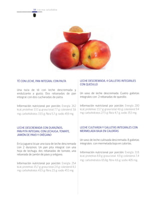 84 cocina saludable84
TÉ CON LECHE, PAN INTEGRAL CON PALTA
Una taza de té con leche descremada y
endulzante a gusto. Dos rebanadas de pan
integral con dos cucharadas de palta.
Información nutricional por porción: Energía 262
kcal; proteínas 13,1 g; grasa total 7,7 g; colesterol 3,6
mg; carbohidratos 33,5 g; fibra 5,7 g; sodio 459 mg.
LECHE DESCREMADA CON DURAZNOS,
PAN PITA INTEGRAL CON LECHUGA, TOMATE,
JAMÓN DE PAVO Y ORÉGANO
En la juguera licuar una taza de leche descremada
con 2 duraznos. Un pan pita integral con una
hoja de lechuga, dos rebanadas de tomate, una
rebanada de jamón de pavo y orégano.
Información nutricional por porción: Energía 254
kcal; proteínas 15,7 g; grasa total 2,4 g; colesterol 8,1
mg; carbohidratos 43,5 g; fibra 2,5 g; sodio 453 mg.
LECHE DESCREMADA, 4 GALLETAS INTEGRALES
CON QUESILLO
Un vaso de leche descremada. Cuatro galletas
integrales con 2 rebanadas de quesillo.
Información nutricional por porción: Energía 200
kcal; proteínas 13.7 g; grasa total 4.6 g; colesterol 9.4
mg; carbohidratos 27.5 g; fibra 4,7 g; sodio 353 mg.
LECHE CULTIVADA Y GALLETAS INTEGRALES CON
MERMELADA BAJA EN CALORÍAS
Un vaso de leche cultivada descremada. 8 galletas
integrales con mermelada baja en calorías.
Información nutricional por porción: Energía 318
kcal; proteínas 8,9 g; grasa total 4,9 g; colesterol 7,4
mg; carbohidratos 65,8g; fibra 4,6 g; sodio 405 mg.
 