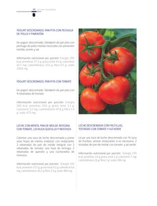 88 cocina saludable88
YOGURT DESCREMADO, PAN PITA CON PECHUGA
DE POLLO Y PIMENTÓN
Un yogurt descremado. Sándwich de pan pita con
pechuga de pollo molida mezclada con pimentón
molido, aceite y sal.
Información nutricional por porción: Energía 205
kcal; proteínas 17,3 g; grasa total 4,2 g; colesterol
42,7 mg; carbohidratos 21,6 g; fibra 0,5 g; sodio
236,8 mg.
YOGURT DESCREMADO, PAN PITA CON TOMATE
Un yogurt descremado. Sándwich de pan pita con
4 rebanadas de tomate.
Información nutricional por porción: Energía
268 kcal; proteínas 16,5 g; grasa total 1,3 g;
colesterol 3,2 mg; carbohidratos 47,8 g; fibra 1,4
g; sodio 475 mg.
LECHE CON MENTA, PAN DE MOLDE INTEGRAL
CON TOMATE, LECHUGA QUESILLO Y MOSTAZA
Calentar una taza de leche descremada y poner
unas hojas de menta, endulzar con endulzante.
2 rebanadas de pan de molde integral con 3
rebanadas de tomate, una hoja de lechuga, 2
rebanadas de quesillo y una cucharadita de
mostaza.
Información nutricional por porción: Energía 243
kcal; proteínas 15,5 g; grasa total 4,2 g; colesterol 6,6
mg; carbohidratos 36,2 g; fibra 3,3 g; sodio 468 mg.
LECHE DESCREMADA CON FRUTILLAS,
TOSTADAS CON TOMATE Y AJÍ VERDE
Licuar una taza de leche descremada con ½ taza
de frutillas, utilizar endulzante si es necesario. 2
tostadas de pan de molde con tomate y ají verde.
Información nutricional por porción: Energía 170
kcal; proteínas 14 g; grasa total 1 g; colesterol 7 mg;
carbohidratos 26 g; fibra 3 g; sodio 206 mg.
 