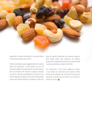 cocina saludable8
expansión a nuevos mercados y a que aún tiene
un enorme espacio para crecer.
Hemos avanzado a pasos agigantados en nuestra
labor de posicionar a Chile dentro de los 10
primeros lugares de exportación mundial. Hoy en
día los productos de nuestros campos resultan
ser de los mejores embajadores de Chile en las
más refinadas y también en las más tradicionales
mesas del mundo. Mujeres, hombres y niños de
todo el planeta disfrutan de nuestros sabores,
pero nadie mejor que nosotros, en nuestra
propia tierra, podemos reconocer en cada una de
nuestras comidas los sabores de Chile.
Los invitamos a leer estas páginas y llevar
a sus mesas los alimentos de nuestro Chile,
disfrutando además de los beneficios para la
salud de consumir por lo menos cinco frutas o
verduras al día.
cocina saludable8
 