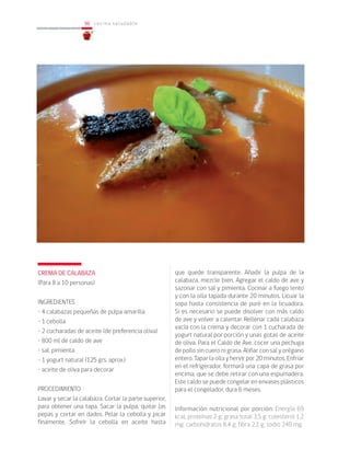 96
96 cocina saludable
CREMA DE CALABAZA
(Para 8 a 10 personas)
INGREDIENTES
• 4 calabazas pequeñas de pulpa amarilla
• 1 cebolla
• 2 cucharadas de aceite (de preferencia oliva)
• 800 ml de caldo de ave
• sal, pimienta
• 1 yogurt natural (125 grs. aprox.)
• aceite de oliva para decorar
PROCEDIMIENTO
Lavar y secar la calabaza. Cortar la parte superior,
para obtener una tapa. Sacar la pulpa, quitar las
pepas y cortar en dados. Pelar la cebolla y picar
finamente. Sofreír la cebolla en aceite hasta
que quede transparente. Añadir la pulpa de la
calabaza, mezcle bien. Agregar el caldo de ave y
sazonar con sal y pimienta. Cocinar a fuego lento
y con la olla tapada durante 20 minutos. Licuar la
sopa hasta consistencia de puré en la licuadora.
Si es necesario se puede disolver con más caldo
de ave y volver a calentar. Rellenar cada calabaza
vacía con la crema y decorar con 1 cucharada de
yogurt natural por porción y unas gotas de aceite
de oliva. Para el Caldo de Ave, cocer una pechuga
de pollo sin cuero ni grasa. Aliñar con sal y orégano
entero. Tapar la olla y hervir por 20 minutos. Enfriar
en el refrigerador, formará una capa de grasa por
encima, que se debe retirar con una espumadera.
Este caldo se puede congelar en envases plásticos
para el congelador, dura 6 meses.
Información nutricional por porción: Energía 69
kcal; proteínas 2 g; grasa total 3,5 g; colesterol 1,2
mg; carbohidratos 8,4 g; fibra 2,1 g; sodio 240 mg.
 