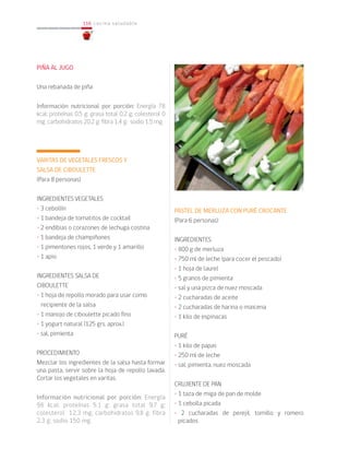 116
116 cocina saludable
PIÑA AL JUGO
Una rebanada de piña
Información nutricional por porción: Energía 78
kcal; proteínas 0,5 g; grasa total 0,2 g; colesterol 0
mg; carbohidratos 20,2 g; fibra 1,4 g; sodio 1,5 mg.
VARITAS DE VEGETALES FRESCOS Y
SALSA DE CIBOULETTE
(Para 8 personas)
INGREDIENTES VEGETALES
• 3 cebollín
• 1 bandeja de tomatitos de cocktail
• 2 endibias o corazones de lechuga costina
• 1 bandeja de champiñones
• 1 pimentones rojos, 1 verde y 1 amarillo
• 1 apio
INGREDIENTES SALSA DE
CIBOULETTE
• 1 hoja de repollo morado para usar como
recipiente de la salsa
• 1 manojo de ciboulette picado fino
• 1 yogurt natural (125 grs. aprox.)
• sal, pimienta
PROCEDIMIENTO
Mezclar los ingredientes de la salsa hasta formar
una pasta, servir sobre la hoja de repollo lavada.
Cortar los vegetales en varitas.
Información nutricional por porción: Energía
98 kcal; proteínas 5,1 g; grasa total 9,7 g;
colesterol 12,3 mg; carbohidratos 9,8 g; fibra
2,3 g; sodio 150 mg.
PASTEL DE MERLUZA CON PURÉ CROCANTE
(Para 6 personas)
INGREDIENTES
• 800 g de merluza
• 750 ml de leche (para cocer el pescado)
• 1 hoja de laurel
• 5 granos de pimienta
• sal y una pizca de nuez moscada
• 2 cucharadas de aceite
• 2 cucharadas de harina o maicena
• 1 kilo de espinacas
PURÉ
• 1 kilo de papas
• 250 ml de leche
• sal, pimienta, nuez moscada
CRUJIENTE DE PAN
• 1 taza de miga de pan de molde
• 1 cebolla picada
• 2 cucharadas de perejil, tomillo y romero
picados
 