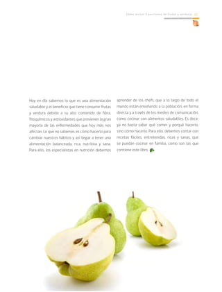 Cómo incluir 5 porciones de frutas y verduras 11
Hoy en día sabemos lo que es una alimentación
saludable y el beneficio que tiene consumir frutas
y verdura debido a su alto contenido de fibra,
fitoquímicos y antioxidantes que previenen la gran
mayoría de las enfermedades que hoy más nos
afectan. Lo que no sabemos es cómo hacerlo para
cambiar nuestros hábitos y así llegar a tener una
alimentación balanceada, rica, nutritiva y sana.
Para ello, los especialistas en nutrición debemos
aprender de los chefs, que a lo largo de todo el
mundo están enseñando a la población, en forma
directa y a través de los medios de comunicación,
como cocinar con alimentos saludables. Es decir,
ya no basta saber qué comer y porqué hacerlo,
sino cómo hacerlo. Para ello, debemos contar con
recetas fáciles, entretenidas, ricas y sanas, que
se puedan cocinar en familia, como son las que
contiene este libro.
 